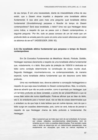 TONALIDADES AFETIVAS EM EL ASTILLERO, de J. C. Onetti.
57
de seu tempo. É em uma necessidade, diante da miserabilidade crítica de seu
existir, que o Dasein vê-se impelido a despertar uma tonalidade afetiva
fundamental. E isso abre para mais uma pergunta: qual tonalidade afetiva
fundamental (Grundstimmung) perpassa o filosofar do tempo do Dasein
contemporâneo? Será essa tonalidade, o tédio? Uma vez que Heidegger deixa
como índice, a respeito do que se passa com o Dasein contemporâneo, a
seguinte pergunta: “Por fim, tudo se passa conosco de um tal modo que um
profundo tédio se arrasta para lá e para cá como uma nuvem silenciosa por sobre
os abismos do ser-aí?” (HEIDEGGER, 2006: 92).
2.4.3 Da tonalidade afetiva fundamental que perpassa o tempo do Dasein
contemporâneo
Em Os Conceitos Fundamentais da Metafísica: Mundo, Finitude, Solidão,
Heidegger expressa claramente a respeito de uma tonalidade afetiva fundamental
que, notadamente, é o tédio. Boa parte da preleção de 1929/30 é dedicada ao
tédio como condição determinante na constituição de nosso mundo atual.
Segundo Heidegger, movimentamo-nos, na contemporaneidade, de maneira
especial, numa tonalidade afetiva fundamental que ele descreve como tédio
profundo.
Uma vez manifestado isso, deve-se adentrar a concepção heideggeriana a
respeito do que seja essa tonalidade no Dasein contemporâneo. Mas, no entanto,
deve-se advertir que não se pode acreditar, como é apontado por Heidegger, que
um tal tédio profundo se deixe constatar, a ponto de ser presentificável e que se
possa falar sobre ele numa objetificação. Pode-se afirmar que ao falar do tédio,
isto é, do entediante para o homem atual, não se fala de coisas determinadas que
o entediam ou de que hoje é mais tedioso que em outras épocas, nem de que o
tédio surge em ocasiões determinadas, pois, como se verá, trata-se de pensar a
respeito do que Heidegger chama de tédio profundo e fundamental. Diz
Heidegger:
Não é possível que se trate aqui nem do ser-entediado do homem
por coisas, relações, acontecimentos determinados, nem do
entediar-se em meio a ocasiões determinadas. Pois também neste
caso o tédio se desenrola em um determinado passatempo, mas
exatamente em situações que mais ou menos expressa e
 