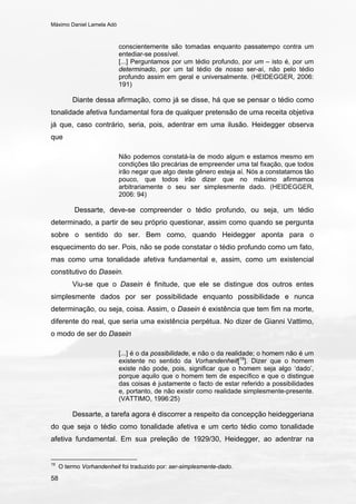Máximo Daniel Lamela Adó
58
conscientemente são tomadas enquanto passatempo contra um
entediar-se possível.
[...] Perguntamos por um tédio profundo, por um – isto é, por um
determinado, por um tal tédio de nosso ser-aí, não pelo tédio
profundo assim em geral e universalmente. (HEIDEGGER, 2006:
191)
Diante dessa afirmação, como já se disse, há que se pensar o tédio como
tonalidade afetiva fundamental fora de qualquer pretensão de uma receita objetiva
já que, caso contrário, seria, pois, adentrar em uma ilusão. Heidegger observa
que
Não podemos constatá-la de modo algum e estamos mesmo em
condições tão precárias de empreender uma tal fixação, que todos
irão negar que algo deste gênero esteja aí. Nós a constatamos tão
pouco, que todos irão dizer que no máximo afirmamos
arbitrariamente o seu ser simplesmente dado. (HEIDEGGER,
2006: 94)
Dessarte, deve-se compreender o tédio profundo, ou seja, um tédio
determinado, a partir de seu próprio questionar, assim como quando se pergunta
sobre o sentido do ser. Bem como, quando Heidegger aponta para o
esquecimento do ser. Pois, não se pode constatar o tédio profundo como um fato,
mas como uma tonalidade afetiva fundamental e, assim, como um existencial
constitutivo do Dasein.
Viu-se que o Dasein é finitude, que ele se distingue dos outros entes
simplesmente dados por ser possibilidade enquanto possibilidade e nunca
determinação, ou seja, coisa. Assim, o Dasein é existência que tem fim na morte,
diferente do real, que seria uma existência perpétua. No dizer de Gianni Vattimo,
o modo de ser do Dasein
[...] é o da possibilidade, e não o da realidade; o homem não é um
existente no sentido da Vorhandenheit[19
]. Dizer que o homem
existe não pode, pois, significar que o homem seja algo ‘dado’,
porque aquilo que o homem tem de específico e que o distingue
das coisas é justamente o facto de estar referido a possibilidades
e, portanto, de não existir como realidade simplesmente-presente.
(VATTIMO, 1996:25)
Dessarte, a tarefa agora é discorrer a respeito da concepção heideggeriana
do que seja o tédio como tonalidade afetiva e um certo tédio como tonalidade
afetiva fundamental. Em sua preleção de 1929/30, Heidegger, ao adentrar na
19
O termo Vorhandenheit foi traduzido por: ser-simplesmente-dado.
 
