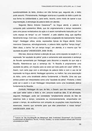 TONALIDADES AFETIVAS EM EL ASTILLERO, de J. C. Onetti.
59
questionabilidade do tédio, divide-o em três formas que, segundo ele, o tédio
pode assumir. Primeiramente, Heidegger acerca-se à questão do tédio a partir de
sua forma na cotidianidade e, para tanto, recorre, como modo de operar a sua
argumentação, à etimologia da palavra tédio em alemão.
Segundo Marco Antonio Casanova20
, na língua alemã, a palavra é
composta pelo substantivo Weile, que diz originariamente o tempo necessário
para uma pausa revitalizadora da ação e é assim normalmente traduzido por “um
curto espaço de tempo” ou um “instante”, e pelo adjetivo lang, que significa
literalmente longo. Com isso, o termo alemão Langeweile diz basicamente “tempo
longo”. Heidegger utiliza, ainda, expressões típicas da língua alemã. Como
menciona Casanova, etimologicamente, a palavra tédio significa “tempo longo”.
Além disso, o termo “ter um tempo longo”, em alemão, é o mesmo que “ter
saudade da pátria” (HEIDEGGER, 2006: 95-96).
Dito isso, deve-se chamar a atenção de que, como exposto na seção 2.1, a
expressão “ter saudade da pátria” pode e certamente está associada à sentença
de Novalis apresentada por Heidegger para discorrer a respeito do que seja a
filosofia. Relembra-se que a sentença diz: “A filosofia é propriamente uma
saudade da pátria, um impulso para se estar por toda parte em casa” (2006: 6).
Assim, num certo jogo com a etimologia da palavra tédio e com o uso de tal
expressão na língua alemã, Heidegger aproxima, ou melhor, faz uma associação
do tédio, como uma tonalidade afetiva fundamental, à filosofia. Uma vez que
ambos podem ser interpretados como uma “saudade da pátria”. Portanto, o tédio
pode ser e assim o é por Heidegger interpretado como uma tonalidade afetiva
fundamental do filosofar.
Contudo, Heidegger diz que, de fato, o Dasein, que nós mesmos somos,
não quer saber sobre o tédio e, sim, procura evadir-se dele. E tal afirmação,
segundo Heidegger, pode ser constatada “simplesmente através do fato de
estarmos todo o tempo, consciente ou inconscientemente, empenhados em
passar o tempo, de acolhermos com simpatia as ocupações mais importantes e
essenciais, mesmo que somente para que elas preencham o nosso tempo”
(HEIDEGGER, 2006: 95).
20
Tradutor de “Die Grundbegriffe der Metaphysik: Welt, Endlichkeit, Einsaimkeit”, (Os Conceitos
Fundamentais da Metafísica: Mundo, Finitude, Solidão), na versão brasileira editada pela Forense
Universitária em 2006.
 