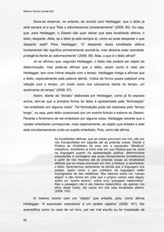 Máximo Daniel Lamela Adó
60
Deve-se observar, no entanto, de acordo com Heidegger, que o tédio já
está sempre aí e que “Nós o adormecemos constantemente” (2006: 95). Ou seja,
que, para Heidegger, o Dasein não quer deixar que esta tonalidade afetiva, o
tédio, desperte. Aliás, se o tédio já está sempre aí, como se pode despertar o que
desperto está? Para Heidegger: “O despertar desta tonalidade afetiva
fundamental não significa primeiramente acordá-la, mas deixá-la estar acordada,
protegê-la frente ao adormecimento” (2006: 95). Mas, o que é o tédio afinal?
Já se afirmou que, segundo Heidegger, o tédio não poderá ser objeto de
determinação, mas pode-se afirmar que o tédio, assim como é visto por
Heidegger, tem uma íntima relação com o tempo. Heidegger chega a afirmar que
o tédio, especialmente pela palavra alemã, “indica de forma quase palpável uma
relação com o tempo: um modo como nos colocamos diante do tempo, um
sentimento de tempo” (2006: 97).
Assim, diante da “divisão” elaborada por Heidegger, como já foi exposto
acima, tem-se que a primeira forma do tédio é apresentada pela “formulação”
“ser-entediado por alguma coisa”. Tal formulação pode ser expressa pelo “tempo
longo”, ou seja, pelo tédio ocasionado por um evento fortuito e externo ao Dasein.
Perante o fenômeno de ser-entediado por alguma coisa, Heidegger adverte que o
caráter entediante corresponde, mais objetivamente, ao objeto que entedia e este
está simultaneamente unido ao sujeito entediado. Pois, como ele afirma,
As tonalidades afetivas, que as coisas provocam em nós, são por
nós transportadas em seguida até as próprias coisas. Desde a
Poética de Aristóteles há para isto a expressão “Metáfora”
(metafora). Aristóteles já tinha visto em sua Poética que há, tanto
na linguagem quanto na apresentação poética, determinadas
proposições e cunhagens nas quais transportamos [(metaforein)]
a partir de nós mesmos até as próprias coisas as tonalidades
afetivas que as coisas provocam em nós: a tristeza, a serenidade,
o tédio. Aprendemos certamente na escola que a linguagem dos
poetas, assim como o uso cotidiano da linguagem estão
impregnados de tais metáforas. Nós falamos sobre um “campo
alegre” e não temos em vista que o próprio campo está alegre:
sobre um “quarto sereno”, sobre uma “paisagem melancólica”.
Mas a paisagem não é ela mesma melancólica, ela apenas nos
afina deste modo, ela causa em nós esta tonalidade afetiva.
(2006: 103)
O mesmo ocorre com um “objeto” que entedia, pois, como afirma
Heidegger: “A expressão ‘entediante’ é um caráter objetivo” (2006: 101). Ele
exemplifica como no caso de um livro, por ser mal escrito ou ter impressão de
 