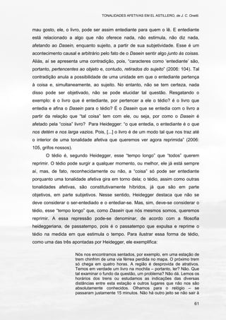 TONALIDADES AFETIVAS EM EL ASTILLERO, de J. C. Onetti.
61
mau gosto, ele, o livro, pode ser assim entediante para quem o lê. E entediante
está relacionado a algo que não oferece nada, não estimula, não diz nada,
afetando ao Dasein, enquanto sujeito, a partir de sua subjetividade. Esse é um
acontecimento causal e arbitrário pelo fato de o Dasein sentir algo junto às coisas.
Aliás, aí se apresenta uma contradição, pois, “caracteres como ‘entediante’ são,
portanto, pertencentes ao objeto e, contudo, retirados do sujeito” (2006: 104). Tal
contradição anula a possibilidade de uma unidade em que o entediante pertença
à coisa e, simultaneamente, ao sujeito. No entanto, não se tem certeza, nada
disso pode ser objetivado, não se pode elucidar tal questão. Resgatando o
exemplo: é o livro que é entediante, por pertencer a ele o tédio? é o livro que
entedia e afina o Dasein para o tédio? É o Dasein que se entedia com o livro a
partir da relação que “tal coisa” tem com ele, ou seja, por como o Dasein é
afetado pela “coisa” livro? Para Heidegger: “o que entedia, o entediante é o que
nos detém e nos larga vazios. Pois, [...] o livro é de um modo tal que nos traz até
o interior de uma tonalidade afetiva que queremos ver agora reprimida” (2006:
105, grifos nossos).
O tédio é, segundo Heidegger, esse “tempo longo” que “todos” querem
reprimir. O tédio pode surgir a qualquer momento, ou melhor, ele já está sempre
aí, mas, de fato, reconhecidamente ou não, a “coisa” só pode ser entediante
porquanto uma tonalidade afetiva gira em torno dela; o tédio, assim como outras
tonalidades afetivas, são constitutivamente híbridos, já que são em parte
objetivos, em parte subjetivos. Nesse sentido, Heidegger destaca que não se
deve considerar o ser-entediado e o entediar-se. Mas, sim, deve-se considerar o
tédio, esse “tempo longo” que, como Dasein que nós mesmos somos, queremos
reprimir. A essa repressão pode-se denominar, de acordo com a filosofia
heideggeriana, de passatempo, pois é o passatempo que expulsa e reprime o
tédio na medida em que estimula o tempo. Para ilustrar essa forma de tédio,
como uma das três apontadas por Heidegger, ele exemplifica:
Nós nos encontramos sentados, por exemplo, em uma estação de
trem chinfrim de uma via férrea perdida no mapa. O próximo trem
só chega em quatro horas. A região é desprovida de atrativos.
Temos em verdade um livro na mochila – portanto, ler? Não. Que
tal examinar o fundo da questão, um problema? Não dá. Lemos os
horários dos trens ou estudamos as indicações das diversas
distâncias entre esta estação e outros lugares que não nos são
absolutamente conhecidos. Olhamos para o relógio – se
passaram justamente 15 minutos. Não há outro jeito se não sair à
 