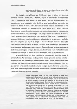 Máximo Daniel Lamela Adó
62
rua. Andamos de lá para cá apenas para fazer alguma coisa. [...] e
assim por diante. (HEIDEGGER, 2006: 112)
Na situação exemplificada por Heidegger, que é, aliás, um exemplo
bastante comum e corriqueiro, o homem, sujeito do acontecido, ao deparar-se
com o descontrole em relação a seu tempo, procura imediatamente um
passatempo, uma ocupação, pois, devido a uma contingência, ele, antes de
colocar-se diante do tédio, antes de qualquer coisa, procura restabelecer-se na
cotidianidade mediana do ser-no-mundo como ocupação e, assim, retomar
ilusoriamente o controle do tempo que o acontecimento contingente o apresentou
como descontrolado. “O passatempo é um ataque contra a hesitação do tempo:
contra esta hesitação que nos aflige” (HEIDEGGER, 2006: 119). O passatempo é,
segundo Heidegger, essa investida contra a hesitação do tempo, contra a aflição
do curso temporal que impele o tempo ao movimento sem nenhuma ocupação
para além da mera ocupação do tempo. Contudo, esse passatempo, que impele a
uma ocupação qualquer para que, assim, o Dasein não caia na serenidade vazia
do tédio que começa a emergir, deixa-o, inevitavelmente, vazio na hesitabilidade
do tempo que o aflige. E, por fim, conclui Heidegger, ainda se está entediado.
A segunda forma do tédio consiste na continuação, com diferenças, à
primeira forma. Na formulação heideggeriana, ela se apresenta como o entediar-
se junto a algo e o passatempo correspondente. Nesta forma, o tédio não é mais
motivado por algum acontecimento do acaso externo como o atraso do trem, em
que se tem uma ocorrência objetiva numa situação suficientemente apreendida,
mas, estar numa multiplicidade de coisas interessantes e entediar-se ainda assim.
Heidegger oferece o seguinte exemplo:
Fomos convidados para ir a um lugar qualquer à noite. Não
precisamos ir. Mas tivemos um dia tenso e à noite temos tempo.
Assim, vamos. Há aí a comida de sempre com as conversações
de sempre à mesa. Tudo não está somente de fato saboroso, mas
também de muito bom gosto. Como se diz, as pessoas se sentam
juntas depois animadamente, talvez ouçam música, conversem:
tudo é espirituoso e divertido. Já é tempo de ir embora. [...] De
fato. Não se encontra simplesmente nada que pudesse ter sido
entediante nesta noite; nem a conversação, nem as pessoas, nem
os ambientes. As pessoas voltam, portanto, totalmente satisfeitas
para casa. Elas ainda dão uma rápida olhadela sobre o trabalho
interrompido à noite, fazem um cálculo aproximativo e uma
consideração prévia do que tem de ser feito no dia seguinte – e,
então, aparece aí: eu entediei-me efetivamente nesta noite, em
meio a este convite. (HEIDEGGER, 2006: 132, grifo nosso)
 