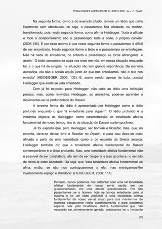 TONALIDADES AFETIVAS EM EL ASTILLERO, de J. C. Onetti.
63
Na segunda forma, como a do exemplo citado, tem-se um tédio que paira
livremente sem obstáculos, ou seja, o passatempo fica afastado, ou melhor,
transformado, pois nesta segunda forma, como afirma Heidegger: “toda a atitude
e todo o comportamento são o passatempo: toda a noite, o próprio convite”
(2006:135). E por esse motivo é que nesta segunda forma o passatempo é difícil
de ser encontrado. Nesta segunda forma o tédio e o passatempo se entrelaçam.
Não há nada de entediante, no entanto o passatempo se torna abrangente, e
assim: “O tédio concentra-se cada vez mais em nós, em nossa situação enquanto
tal; e o que há de singular na situação não tem grande importância. De maneira
acessória, ela não é senão aquilo junto ao que nos entediamos, não o que nos
entedia” (HEIDEGGER, 2006: 136). E, assim sendo, apesar de tudo, conclui
Heidegger que ainda se está entediado.
Com já foi exposto, para Heidegger, não cabe ao tédio uma definição
precisa, mas, como reivindica Heidegger, ao analisá-lo, pode-se aprender a
movimentar-se na profundidade do Dasein.
A terceira forma do tédio é apresentada por Heidegger como o tédio
profundo enquanto o que “é entediante para alguém”. O tédio profundo é a
instância objetiva de Heidegger, como caracterização da tonalidade afetiva
fundamental de nosso tempo, isto é, da situação do Dasein contemporâneo.
Já foi exposto que, para Heidegger, ser homem é filosofar, mas, que, no
entanto, deve-se deixar livre o filosofar no Dasein, e para isso deve-se estar
afinado a partir de uma tonalidade como a do espanto da Grécia arcaica.
Heidegger também diz que a tonalidade afetiva fundamental do Dasein
contemporâneo é o tédio profundo. Mas, uma tonalidade afetiva fundamental não
é passível de ser constatada, ela tem de ser desperta e isso acontece no sentido
de deixá-la estar acordada. Ou seja, que “esta tonalidade afetiva fundamental só
afina, então, se não nos contrapusermos a ela, mas entregarmos-lhe
inversamente espaço e liberdade” (HEIDEGGER, 2006: 157).
Portanto, nunca podemos nos defrontar com uma tal tonalidade
afetiva fundamental de nosso ser-aí senão em um
questionamento, em uma atitude questionadora. Por isto
perguntamos se o homem hoje se tornou entediante para si
mesmo e se um tédio profundo é uma tonalidade afetiva
fundamental de nosso ser-aí atual: para nos mantermos de
maneira transparente neste questionamento e para podermos
esperar nele pela tonalidade afetiva fundamental que não
necessita ser primeiramente gerada, precisamos ter o horizonte
 