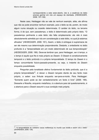 Máximo Daniel Lamela Adó
64
correspondente a este estar-aberto, isto é, a essência do tédio
precisa ganhar em nós um espaço de claridade. (HEIDEGGER,
2006: 157-158)
Neste caso, Heidegger não se vale de nenhum exemplo, aliás, ele afirma
que não se pode encontrar nenhum exemplo, pois o tédio se dá, porém, de modo
algum numa situação ou ocasião determinada. O caráter do tédio, na terceira
forma, é de que, sem passatempo, o tédio é determinado pelo próprio tédio. “O
passatempo pertinente a este tédio não falta simplesmente: ele não é mais
absolutamente admitido por nós em consideração a este tédio, no qual já estamos
afinados” (HEIDEGGER, 2006: 161). Assim, o tédio é entregue à supremacia de
ser ele mesmo sua determinação preponderante. Destarte, o entediante no tédio
profundo é a “temporalidade em um modo determinado de sua temporalização”
(HEIDEGGER, 2006: 186). Deve-se lembrar que, para Heidegger, ser é tempo, e
o tempo é aquilo que lhe é mais próprio ao Dasein. O Dasein é constitutivamente
temporal e o tédio profundo é a própria temporalidade. O tempo do Dasein é o
tempo concomitante futuro-passado-presente, ou seja, o instante do Dasein
enquanto possibilidade.
Perguntar pela tonalidade afetiva fundamental do tédio profundo, que é a
própria temporalidade21
, é deixar o Dasein lançado diante de seu fardo mais
próprio, a saber: sua finitude enquanto ser-para-a-morte. Para Heidegger:
“Somente quem pode se dar verdadeiramente um fardo é livre” (2006: 196).
Dessarte a filosofia, enquanto metafísica, é a abertura para tal questionamento, é
a abertura para o Dasein assumir a sua condição mais própria.
21
“A temporalidade do cotidiano causa indiferença no mundo que revela e assim cria o tédio”
(SVENDSEN, 2006: 139).
 