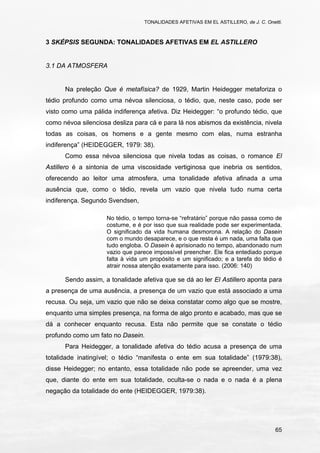 TONALIDADES AFETIVAS EM EL ASTILLERO, de J. C. Onetti.
65
3 SKÉPSIS SEGUNDA: TONALIDADES AFETIVAS EM EL ASTILLERO
3.1 DA ATMOSFERA
Na preleção Que é metafísica? de 1929, Martin Heidegger metaforiza o
tédio profundo como uma névoa silenciosa, o tédio, que, neste caso, pode ser
visto como uma pálida indiferença afetiva. Diz Heidegger: “o profundo tédio, que
como névoa silenciosa desliza para cá e para lá nos abismos da existência, nivela
todas as coisas, os homens e a gente mesmo com elas, numa estranha
indiferença” (HEIDEGGER, 1979: 38).
Como essa névoa silenciosa que nivela todas as coisas, o romance El
Astillero é a sintonia de uma viscosidade vertiginosa que inebria os sentidos,
oferecendo ao leitor uma atmosfera, uma tonalidade afetiva afinada a uma
ausência que, como o tédio, revela um vazio que nivela tudo numa certa
indiferença. Segundo Svendsen,
No tédio, o tempo torna-se “refratário” porque não passa como de
costume, e é por isso que sua realidade pode ser experimentada.
O significado da vida humana desmorona. A relação do Dasein
com o mundo desaparece, e o que resta é um nada, uma falta que
tudo engloba. O Dasein é aprisionado no tempo, abandonado num
vazio que parece impossível preencher. Ele fica entediado porque
falta à vida um propósito e um significado; e a tarefa do tédio é
atrair nossa atenção exatamente para isso. (2006: 140)
Sendo assim, a tonalidade afetiva que se dá ao ler El Astillero aponta para
a presença de uma ausência, a presença de um vazio que está associado a uma
recusa. Ou seja, um vazio que não se deixa constatar como algo que se mostre,
enquanto uma simples presença, na forma de algo pronto e acabado, mas que se
dá a conhecer enquanto recusa. Esta não permite que se constate o tédio
profundo como um fato no Dasein.
Para Heidegger, a tonalidade afetiva do tédio acusa a presença de uma
totalidade inatingível; o tédio “manifesta o ente em sua totalidade” (1979:38),
disse Heidegger; no entanto, essa totalidade não pode se apreender, uma vez
que, diante do ente em sua totalidade, oculta-se o nada e o nada é a plena
negação da totalidade do ente (HEIDEGGER, 1979:38).
 