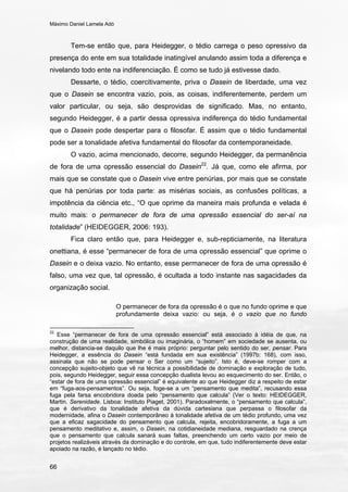 Máximo Daniel Lamela Adó
66
Tem-se então que, para Heidegger, o tédio carrega o peso opressivo da
presença do ente em sua totalidade inatingível anulando assim toda a diferença e
nivelando todo ente na indiferenciação. É como se tudo já estivesse dado.
Dessarte, o tédio, coercitivamente, priva o Dasein de liberdade, uma vez
que o Dasein se encontra vazio, pois, as coisas, indiferentemente, perdem um
valor particular, ou seja, são desprovidas de significado. Mas, no entanto,
segundo Heidegger, é a partir dessa opressiva indiferença do tédio fundamental
que o Dasein pode despertar para o filosofar. É assim que o tédio fundamental
pode ser a tonalidade afetiva fundamental do filosofar da contemporaneidade.
O vazio, acima mencionado, decorre, segundo Heidegger, da permanência
de fora de uma opressão essencial do Dasein22
. Já que, como ele afirma, por
mais que se constate que o Dasein vive entre penúrias, por mais que se constate
que há penúrias por toda parte: as misérias sociais, as confusões políticas, a
impotência da ciência etc., “O que oprime da maneira mais profunda e velada é
muito mais: o permanecer de fora de uma opressão essencial do ser-aí na
totalidade” (HEIDEGGER, 2006: 193).
Fica claro então que, para Heidegger e, sub-repticiamente, na literatura
onettiana, é esse “permanecer de fora de uma opressão essencial” que oprime o
Dasein e o deixa vazio. No entanto, esse permanecer de fora de uma opressão é
falso, uma vez que, tal opressão, é ocultada a todo instante nas sagacidades da
organização social.
O permanecer de fora da opressão é o que no fundo oprime e que
profundamente deixa vazio: ou seja, é o vazio que no fundo
22
Esse “permanecer de fora de uma opressão essencial” está associado à idéia de que, na
construção de uma realidade, simbólica ou imaginária, o “homem” em sociedade se ausenta, ou
melhor, distancia-se daquilo que lhe é mais próprio: perguntar pelo sentido do ser, pensar. Para
Heidegger, a essência do Dasein “está fundada em sua existência” (1997b: 168), com isso,
assinala que não se pode pensar o Ser como um “sujeito”. Isto é, deve-se romper com a
concepção sujeito-objeto que vê na técnica a possibilidade de dominação e exploração de tudo,
pois, segundo Heidegger, seguir essa concepção dualista levou ao esquecimento do ser. Então, o
“estar de fora de uma opressão essencial” é equivalente ao que Heidegger diz a respeito de estar
em “fuga-aos-pensamentos”. Ou seja, foge-se a um “pensamento que medita”, recusando essa
fuga pela farsa encobridora doada pelo “pensamento que calcula” (Ver o texto: HEIDEGGER,
Martin. Serenidade. Lisboa: Instituto Piaget, 2001). Paradoxalmente, o “pensamento que calcula”,
que é derivativo da tonalidade afetiva da dúvida cartesiana que perpassa o filosofar da
modernidade, afina o Dasein contemporâneo à tonalidade afetiva de um tédio profundo, uma vez
que a eficaz sagacidade do pensamento que calcula, rejeita, encobridoramente, a fuga a um
pensamento meditativo e, assim, o Dasein, na cotidianeidade mediana, resguardado na crença
que o pensamento que calcula sanará suas faltas, preenchendo um certo vazio por meio de
projetos realizáveis através da dominação e do controle, em que, tudo indiferentemente deve estar
apoiado na razão, é lançado no tédio.
 