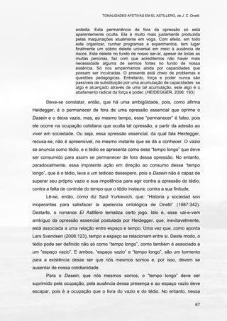 TONALIDADES AFETIVAS EM EL ASTILLERO, de J. C. Onetti.
67
entedia. Esta permanência de fora da opressão só está
aparentemente oculta. Ela é muito mais justamente produzida
pelas maquinações atualmente em voga. Com efeito, em todo
este organizar, cunhar programas e experimentos, tem lugar
finalmente um sóbrio deleite universal em meio à ausência de
riscos. Este deleite no fundo de nosso ser-aí, apesar de todas as
muitas penúrias, faz com que acreditemos não haver mais
necessidade alguma de sermos fortes no fundo de nossa
essência. Só nos empenhamos ainda por capacidades que
possam ser inculcadas. O presente está cheio de problemas e
questões pedagógicas. Entretanto, força e poder nunca são
passíveis de substituição por uma acumulação de capacidades: se
algo é alcançado através de uma tal acumulação, este algo é o
abafamento radical da força e poder. (HEIDEGGER, 2006: 193)
Deve-se constatar, então, que há uma ambigüidade, pois, como afirma
Heidegger, é o permanecer de fora de uma opressão essencial que oprime o
Dasein e o deixa vazio, mas, ao mesmo tempo, esse “permanecer” é falso, pois
ele ocorre na ocupação cotidiana que oculta tal opressão, a partir da adesão ao
viver em sociedade. Ou seja, essa opressão essencial, da qual fala Heidegger,
recusa-se, não é apreensível, no mesmo instante que se dá a conhecer. O vazio
se anuncia como tédio, e o tédio se apresenta como esse “tempo longo” que deve
ser consumido para assim se permanecer de fora dessa opressão. No entanto,
paradoxalmente, essa impotente ação em direção ao consumo desse “tempo
longo”, que é o tédio, leva a um tedioso desespero, pois o Dasein não é capaz de
superar seu próprio vazio e sua impotência para agir contra a opressão do tédio;
contra a falta de controle do tempo que o tédio instaura; contra a sua finitude.
Lê-se, então, como diz Saúl Yurkievich, que: “Historia y sociedad son
inoperantes para satisfacer la apetencia ontológica de Onetti” (1987:342).
Destarte, o romance El Astillero tematiza certo jogo. Isto é, esse vai-e-vem
ambíguo da opressão essencial postulada por Heidegger, que, inevitavelmente,
está associada a uma relação entre espaço e tempo. Uma vez que, como aponta
Lars Svendsen (2006:123), tempo e espaço se relacionam entre si. Deste modo, o
tédio pode ser definido não só como “tempo longo”, como também é associado a
um “espaço vazio”. E ambos, “espaço vazio” e “tempo longo”, são um tormento
para a existência desse ser que nós mesmos somos e, por isso, devem se
ausentar de nossa cotidianidade.
Para o Dasein, que nós mesmos somos, o “tempo longo” deve ser
suprimido pela ocupação, pela ausência dessa presença e ao espaço vazio deve
escapar, pois é a ocupação que o livra do vazio e do tédio. No entanto, nessa
 