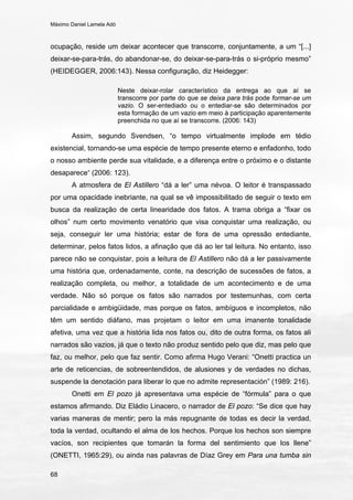 Máximo Daniel Lamela Adó
68
ocupação, reside um deixar acontecer que transcorre, conjuntamente, a um “[...]
deixar-se-para-trás, do abandonar-se, do deixar-se-para-trás o si-próprio mesmo”
(HEIDEGGER, 2006:143). Nessa configuração, diz Heidegger:
Neste deixar-rolar característico da entrega ao que aí se
transcorre por parte do que se deixa para trás pode formar-se um
vazio. O ser-entediado ou o entediar-se são determinados por
esta formação de um vazio em meio à participação aparentemente
preenchida no que aí se transcorre. (2006: 143)
Assim, segundo Svendsen, “o tempo virtualmente implode em tédio
existencial, tornando-se uma espécie de tempo presente eterno e enfadonho, todo
o nosso ambiente perde sua vitalidade, e a diferença entre o próximo e o distante
desaparece” (2006: 123).
A atmosfera de El Astillero “dá a ler” uma névoa. O leitor é transpassado
por uma opacidade inebriante, na qual se vê impossibilitado de seguir o texto em
busca da realização de certa linearidade dos fatos. A trama obriga a “fixar os
olhos” num certo movimento venatório que visa conquistar uma realização, ou
seja, conseguir ler uma história; estar de fora de uma opressão entediante,
determinar, pelos fatos lidos, a afinação que dá ao ler tal leitura. No entanto, isso
parece não se conquistar, pois a leitura de El Astillero não dá a ler passivamente
uma história que, ordenadamente, conte, na descrição de sucessões de fatos, a
realização completa, ou melhor, a totalidade de um acontecimento e de uma
verdade. Não só porque os fatos são narrados por testemunhas, com certa
parcialidade e ambigüidade, mas porque os fatos, ambíguos e incompletos, não
têm um sentido diáfano, mas projetam o leitor em uma imanente tonalidade
afetiva, uma vez que a história lida nos fatos ou, dito de outra forma, os fatos ali
narrados são vazios, já que o texto não produz sentido pelo que diz, mas pelo que
faz, ou melhor, pelo que faz sentir. Como afirma Hugo Verani: “Onetti practica un
arte de reticencias, de sobreentendidos, de alusiones y de verdades no dichas,
suspende la denotación para liberar lo que no admite representación” (1989: 216).
Onetti em El pozo já apresentava uma espécie de “fórmula” para o que
estamos afirmando. Diz Eládio Linacero, o narrador de El pozo: “Se dice que hay
varias maneras de mentir; pero la más repugnante de todas es decir la verdad,
toda la verdad, ocultando el alma de los hechos. Porque los hechos son siempre
vacíos, son recipientes que tomarán la forma del sentimiento que los llene”
(ONETTI, 1965:29), ou ainda nas palavras de Díaz Grey em Para una tumba sin
 