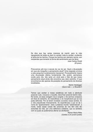 Se dice que hay varias maneras de mentir; pero la más
repugnante de todas es decir la verdad, toda la verdad, ocultando
el alma de los hechos. Porque los hechos son siempre vacíos, son
recipientes que tomarán la forma del sentimiento que los llene.
Juan Carlos Onetti
(El pozo).
Procuramos pôr-nos à escuta da voz do ser. Qual a dis-posição
em que ela mergulha o pensamento atual? Uma resposta unívoca
a esta pergunta é praticamente impossível. Provavelmente impera
uma dis-posição afetiva fundamental. Ela, porém, permanece
oculta para nós. Isto seria um sinal para o fato de que nosso
pensamento atual ainda não encontrou seu claro caminho. O que
encontramos são apenas dis-posições do pensamento de diversas
tonalidades.
Martin Heidegger
(Que é isto — a filosofia?)
Temos que aceitar a nossa existência em toda a plenitude
possível; tudo, inclusive o inaudito, deve ficar possível dentro dela.
No fundo, só essa coragem nos é exigida: a de sermos corajosos
em face do estranho, do maravilhoso e do inexplicável que se nos
pode defrontar. Por se terem revelado covardes nesse sentido, foi
a vida prejudicada imensamente. As experiências a que se dá o
nome de “aparecimento”, todo o pretenso mundo “sobrenatural”, a
morte, todas essas coisas tão próximas de nós têm sido tão
excluídas da vida, por uma defensiva cotidiana, que os sentidos
com os quais as poderíamos aferrar se atrofiaram.
Rainer Maria Rilke
(Cartas a um jovem poeta)
 
