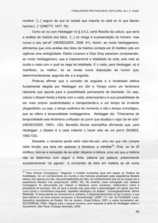 TONALIDADES AFETIVAS EM EL ASTILLERO, de J. C. Onetti.
69
nombre: “[...] seguro de que la verdad que importa no está en lo que llaman
hechos [...]” (ONETTI, 1977: 76).
Como se viu com Heidegger no § 2.4.2, certa filosofia da cultura, que seria
a análise da história dos fatos, “[...] só chega à a-presentação do homem, mas
nunca a seu ser-aí” (HEIDEGGER, 2006: 91). Assim, ao modo heideggeriano,
afirmamos que uma análise dos fatos da história contada em El Astillero põe em
vigência uma ambigüidade. Eládio Linacero e Díaz Grey pareciam compreender,
ao modo heideggeriano, que é inapreensível a totalidade do ente, pois nela se
oculta o nada com o qual se nega tal totalidade. E o nada, para Heidegger, só é
manifesto, ou melhor, só se revela numa disposição de humor que,
determinantemente, segundo ele, é a angústia.
Pode-se afirmar que o conceito de angústia é a tonalidade afetiva
fundamental elegida por Heidegger em Ser e Tempo como um fenômeno
relevante que aponta para a possibilidade permanente da liberdade. Ou seja,
coloca o Dasein frente a frente com o nada, sintonizando-o à sua possibilidade de
ser mais próprio (autenticidade) e transportando-o a um tempo do in-stante
(Augenblick), ou seja, o tempo autêntico do momento e não o tempo cronológico,
que se refere à temporalidade heideggeriana. Heidegger diz: “Chamamos de
temporalidade este fenômeno unificador do porvir que atualiza o vigor de ter sido”
(HEIDEGGER, 1997c: 120). Benedito Nunes exemplifica afirmando que, para
Heidegger, o Dasein é a cada instante o haver sido de um porvir (NUNES,
1992:133).
Dessarte, o romance perde certo valor-de-uso, uma vez que não cumpre
certa função que teria em associar à literatura, a mimèse23
. Pois, ao ler El
Astillero, tem-se a sensação de se estar disperso à leitura, uma vez que a história
não se determina num seguir a linha, palavra por palavra, preenchendo
sucessivamente “os agoras”. A conversão da letra em matéria se dá numa
23
Para Antoine Compagnon: “Segundo o modelo humanista [que tem bases na Poética de
Aristóteles], há um conhecimento do mundo e dos homens propiciado pela experiência literária
(talvez não apenas por ela, mas principalmente por ela), um conhecimento que só (ou quase só) a
experiência literária nos proporciona” (2003: 35). No entanto, essa concepção que destaca
Compagnon foi denunciada por colocar a literatura como consenso, instituindo-a como a
prestadora de serviços, não só para a escola mas para toda a aprendizagem em geral, que tem
como fundo o humanismo enquanto “aparelho ideológico de estado”. Convergentemente, afirma
Sloterdijk: “O tema latente do humanismo é, portanto, o desembrutecimento do ser humano, e sua
tese latente é: as boas leituras conduzem a domesticação” (2000: 17). Ver: ALTHUSSER, Louis.
Aparelhos Ideológicos de Estado. Rio de Janeiro: Graal Editora, 2001; e sobre humanismo ver:
SLOTERDIJK, Peter. Regras para o parque humano: uma resposta à carta de Heidegger sobre o
humanismo. São Paulo: Estação liberdade, 2000.
 