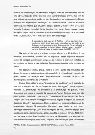 Máximo Daniel Lamela Adó
70
espécie de condensação do texto como imagem, como se tudo estivesse dito de
uma só vez. Destarte, afina e dispõe o leitor a uma tonalidade afetiva, dá o tom de
uma tristeza, de um clima úmido, do frio, do abandono, de uma opressiva fé que
promete uma esperançosa realização. Yurkievich o define como um romance
“corrosivo, un infierno que envuelve, atrapa, debilita y mata” (1987: 341), que
“connota (invierno, humedad, lluvia, hambre, frío, barro, óxido, maleza, casas
decrépitas, vejez, calvicie, utensilios y vestimentas desgastadas) a cada rato en el
texto” (YURKIEVICH, 1987: 344). E no dizer de Carlos Maggi:
Si se pregunta qué pasa en El Astillero – talvez su mejor obra –
habría que decir antes que nada: pasa algo que se pudre y se
deshace, un gran desgano, una desesperanza, “el aire oloroso a
humedad, papeles, invierno, letrina, lejanía, ruina y engaño” –
como se define al pasar la propia novela. (MAGGI, 1967: 99)
Na sintonia de restos e ruínas pode-se afirmar que El Astillero é um
romance, elipticamente, dividido em 18 capítulos. Esses capítulos recebem
nomes de espaços que remetem a espaços do romance e aparecem isolados ou
em conjunto na trama e nas titulações. São espaços textuais onde ocorrem as
“cenas”.
Os capítulos sétimo, oitavo, nono e décimo quinto são intitulados por
duplas de nomes e o décimo oitavo, último capítulo, é nomeado pelo conjunto de
quatro nomes de espaços que, derradeiramente, constituem o fecho da
dramaturgia da existência de El Astillero.
Ernildo Stein utiliza o termo “dramaturgia da existência” no 5º capítulo de
seu livro a respeito de Ser e Tempo de Martin Heidegger24
. Nesse capítulo,
intitulado “A dramaturgia da existência e a dramaturgia da pulsão”, Stein
desenvolve um estudo a respeito da alegoria da “cura”, (também pode ser lida
como cuidado, solicitude, preocupação. Tradução de Sorge) no §42 de Ser e
Tempo. Em Ser e Tempo, Heidegger desenvolve noções a respeito do construto
Dasein do §9 ao §41 que, segundo Stein, só podem ser compreendidas depois do
entendimento desses 32 parágrafos. De acordo com Stein, a partir disso,
Heidegger descreve no §42, por meio da alegoria da cura, “um novo espaço para
a ontologia, para a epistemologia e para a questão do método” (STEIN, 1988: 83).
Isso se deve a uma interpretação, por parte de Heidegger, que visa colocar
fundamentos ontológicos adequados, segundo sua concepção, para caracterizar
24
STEIN, Ernildo. Seis estudos sobre “SER E TEMPO”. Rio de Janeiro: Vozes, 1988.
 