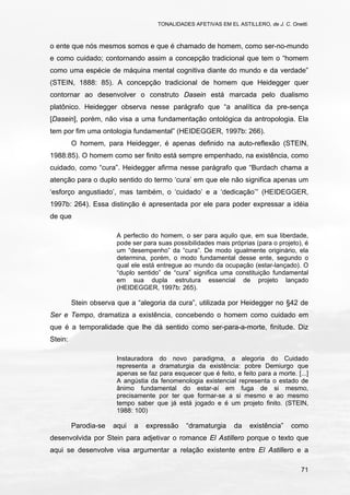 TONALIDADES AFETIVAS EM EL ASTILLERO, de J. C. Onetti.
71
o ente que nós mesmos somos e que é chamado de homem, como ser-no-mundo
e como cuidado; contornando assim a concepção tradicional que tem o “homem
como uma espécie de máquina mental cognitiva diante do mundo e da verdade”
(STEIN, 1888: 85). A concepção tradicional de homem que Heidegger quer
contornar ao desenvolver o construto Dasein está marcada pelo dualismo
platônico. Heidegger observa nesse parágrafo que “a analítica da pre-sença
[Dasein], porém, não visa a uma fundamentação ontológica da antropologia. Ela
tem por fim uma ontologia fundamental” (HEIDEGGER, 1997b: 266).
O homem, para Heidegger, é apenas definido na auto-reflexão (STEIN,
1988:85). O homem como ser finito está sempre empenhado, na existência, como
cuidado, como “cura”. Heidegger afirma nesse parágrafo que “Burdach chama a
atenção para o duplo sentido do termo ‘cura’ em que ele não significa apenas um
‘esforço angustiado’, mas também, o ‘cuidado’ e a ‘dedicação’” (HEIDEGGER,
1997b: 264). Essa distinção é apresentada por ele para poder expressar a idéia
de que
A perfectio do homem, o ser para aquilo que, em sua liberdade,
pode ser para suas possibilidades mais próprias (para o projeto), é
um “desempenho” da “cura”. De modo igualmente originário, ela
determina, porém, o modo fundamental desse ente, segundo o
qual ele está entregue ao mundo da ocupação (estar-lançado). O
“duplo sentido” de “cura” significa uma constituição fundamental
em sua dupla estrutura essencial de projeto lançado
(HEIDEGGER, 1997b: 265).
Stein observa que a “alegoria da cura”, utilizada por Heidegger no §42 de
Ser e Tempo, dramatiza a existência, concebendo o homem como cuidado em
que é a temporalidade que lhe dá sentido como ser-para-a-morte, finitude. Diz
Stein:
Instauradora do novo paradigma, a alegoria do Cuidado
representa a dramaturgia da existência: pobre Demiurgo que
apenas se faz para esquecer que é feito, e feito para a morte. [...]
A angústia da fenomenologia existencial representa o estado de
ânimo fundamental do estar-aí em fuga de si mesmo,
precisamente por ter que formar-se a si mesmo e ao mesmo
tempo saber que já está jogado e é um projeto finito. (STEIN,
1988: 100)
Parodia-se aqui a expressão “dramaturgia da existência” como
desenvolvida por Stein para adjetivar o romance El Astillero porque o texto que
aqui se desenvolve visa argumentar a relação existente entre El Astillero e a
 