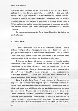 Máximo Daniel Lamela Adó
72
filosofia de Martin Heidegger. Larsen, personagem protagonista de El Astillero,
pode ser lido como o Demiurgo que cria ilusões para afastar-se da própria ilusão
de que é feito, ou seja, para afastar-se da descoberta de que é homem como ser-
no-mundo e, dessarte, ser jogado na existência como projeto finito. Os espaços
textuais que traçam certa trajetória em El Astillero fazem parte de uma itinerária
(de)composição, que aqui se chamou de dramaturgia da existência, percorrida,
com especial atenção, por Larsen, personagem emblemática da literatura
onettiana.
Os espaços mencionados são: Santa María, El astillero, La glorieta, La
casilla e La casa.
3.1.1 Santa María
O espaço denominado Santa María, em El Astillero, pode ser o espaço
onde se transfigura a leitura heideggeriana a respeito do Dasein como visto no
§2.2, por poder ser o espaço de enfrentamento ontológico para Larsen, e pelo fato
de ser nesse espaço que seu modo de ser se enfrenta com a possibilidade de se
autotestemunhar; é nele que reflete a sua possibilidade mais própria.
O itinerário de Larsen dá começo ao romance no primeiro capítulo
denominado “Santa María-I”. O decorrer dos dezoito capítulos – se fosse
representado por um gráfico composto por linhas que unissem um ponto a outro
dessa geografia textual – forma um implexo percurso entre os espaços acima
citados. A cidade de Santa María aparece cinco vezes no romance, isoladamente,
e, a cada vez, repetindo a fórmula de ser acompanhada pelo numeral romano que
informa a seqüência de sua aparição. Santa María - I, II, III, IV e V.
Como já foi dito, “Santa María - I” abre o romance e volta aparecer em
seqüência – do décimo ao décimo segundo capítulo – retornando, finalmente, no
décimo sétimo. Nota-se que esse itinerário completa uma seqüência que pode ser
interpretada como uma trajetória narrativa em que tradicionalmente é composta
de começo, meio e fim, uma vez que o romance se abre com a chegada de
Larsen à cidade de Santa María, iniciado em “Santa María - I” e que tal espaço
reaparece com a presença de Larsen no meio do romance (no décimo capítulo) e
retorna a aparecer no penúltimo capítulo. No entanto, deve-se notar, também, que
isso que o romance deixa fazer ver como começo não é bem um começo. Pois,
 