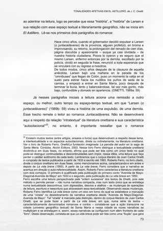 TONALIDADES AFETIVAS EM EL ASTILLERO, de J. C. Onetti.
73
ao adentrar na leitura, logo se percebe que essa “história”, a “história” de Larsen e
sua relação com esse espaço textual e literariamente geográfico, não se inicia em
El Astillero. Lê-se nos primeiros dois parágrafos do romance:
Hace cinco años, cuando el gobernador decidió expulsar a Larsen
(o juntacadáveres) de la provincia, alguien profetizó, en broma e
improvisando, su retorno, la prolongación del reinado de cien días,
página discutida y apasionante – auque ya casi olvidada – de
nuestra historia ciudadana. Pocos lo oyeron y es seguro que el
mismo Larsen, enfermo entonces por la derrota, escoltado por la
policía, olvidó en seguida la frase, renunció a toda esperanza que
se vinculara con su regreso a nosotros.
De todos modos, cinco años después de la clausura de aquella
anécdota, Larsen bajó una mañana en la parada de los
“omnibuses” que llegan de Colón, puso un momento la valija en el
suelo para estirar hacia los nudillos los puños de seda de la
camisa, y empezó a entrar en Santa María, poco después de
terminar la lluvia, lento y balanceándose, tal vez más gordo, más
bajo, confundible y domado en apariencia. (ONETTI, 1989a: 59)
Já nesses parágrafos iniciais a leitura aciona uma remissão a outro
espaço, ou melhor, outro tempo ou espaço-tempo textual, em que “Larsen (o
juntacadáveres)” (1989b: 59) viveu a história de uma expulsão, de uma derrota.
Esse trecho remete o leitor ao romance Juntacadáveres. Não se desenvolverá
aqui a respeito da relação “intratextual” da literatura onettiana e sua característica
“autocitacional”25
, no entanto, é importante ressaltar que o romance
25
Existem muitos textos (entre artigos, ensaios e livros) que desenvolvem a respeito desse tema,
a intertextualidade e os aspectos autocitacionais, direta ou indiretamente, na literatura onettiana.
Ver o livro de Roberto Ferro, Onetti/La fundación imaginada: La parodia del autor en la saga de
Santa María. Córdoba, Alción Editora, 2003. Nesse livro Ferro distingue a textualidade onettiana
dividindo-a em duas fases, no entanto, afirma que pode ser lida como um único texto no qual
pode-se distinguir continuidades e descontinuidades sem impor, nessa idéia, uma leitura que faça
perder o caráter autônomo de cada texto. Lembremos que o corpus literário de Juan Carlos Onetti
é composto de textos publicados a partir de 1933 e escrito até 1993. Roberto Ferro, no livro citado,
divide o corpus onettiano em duas fases, como mencionamos acima, caracterizando-o em antes e
depois de La vida breve (1950). A partir de La vida breve, Ferro considera que a narrativa se
acentua em direção a auto-referencialidade. Assim, Roberto Ferro caracteriza a literatura onettiana
com dois começos. O primeiro é qualificado pela publicação do primeiro conto “Avenida de Mayo-
Diagonal-Avenida de Mayo” em 1933 e o segundo, pela publicação de La vida breve em 1950.
Ferro escolhe uma leitura perspectivada pela “ordem sucessiva” dos textos de Onetti, pois este
método o permite pensar – não numa narrativa compacta, mas num texto único que se entrelaça
numa textualidade descontínua, com digressões, desvios e atalhos – as mudanças de operações
de leitura, escritura e reescritura que atravessam essa textualidade. Observando essas mudanças,
Roberto Ferro identifica La vida breve como um eixo em torno do qual se estabelece a marcação
de uma “virada” no desdobramento da narrativa onettiana desde “Avenida de Mayo-Diagonal-
Avenida de Mayo”. Tal “virada” é marcada pela distinção, dentro do corpus literário de Juan Carlos
Onetti, que se pode fazer a partir de La vida breve, em que, numa série de textos –
caracteristicamente denominados romances e contos – constata-se que a ação transcorre na
cidade (universo geográfico textual) de Santa María e nessa cidade as vozes narrativas se
multiplicam e se entrelaçam e, assim, essas narrativas se configuram num além fronteira de cada
“livro”. Desta observação, constata-se que La vida breve pode ser lida como uma “ficção” que gera
 