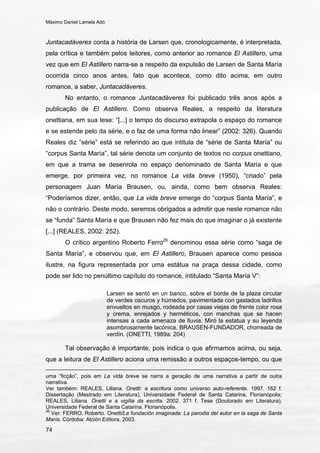 Máximo Daniel Lamela Adó
74
Juntacadáveres conta a história de Larsen que, cronologicamente, é interpretada,
pela crítica e também pelos leitores, como anterior ao romance El Astillero, uma
vez que em El Astillero narra-se a respeito da expulsão de Larsen de Santa María
ocorrida cinco anos antes, fato que acontece, como dito acima, em outro
romance, a saber, Juntacadáveres.
No entanto, o romance Juntacadáveres foi publicado três anos após a
publicação de El Astillero. Como observa Reales, a respeito da literatura
onettiana, em sua tese: “[...] o tempo do discurso extrapola o espaço do romance
e se estende pelo da série, e o faz de uma forma não linear” (2002: 326). Quando
Reales diz ”série” está se referindo ao que intitula de “série de Santa María” ou
“corpus Santa María”, tal série denota um conjunto de textos no corpus onettiano,
em que a trama se desenrola no espaço denominado de Santa María e que
emerge, por primeira vez, no romance La vida breve (1950), “criado” pela
personagem Juan María Brausen, ou, ainda, como bem observa Reales:
“Poderíamos dizer, então, que La vida breve emerge do “corpus Santa María”, e
não o contrário. Deste modo, seremos obrigados a admitir que neste romance não
se “funda” Santa María e que Brausen não fez mais do que imaginar o já existente
[...] (REALES, 2002: 252).
O crítico argentino Roberto Ferro26
denominou essa série como “saga de
Santa María”, e observou que, em El Astillero, Brausen aparece como pessoa
ilustre, na figura representada por uma estátua na praça dessa cidade, como
pode ser lido no penúltimo capítulo do romance, intitulado “Santa María V”:
Larsen se sentó en un banco, sobre el borde de la plaza circular
de verdes oscuros y húmedos, pavimentada con gastados ladrillos
envueltos en musgo, rodeada por casas viejas de frente color rosa
y crema, enrejados y herméticos, con manchas que se hacen
intensas a cada amenaza de lluvia. Miró la estatua y su leyenda
asombrosamente lacónica, BRAUSEN-FUNDADOR, chorreada de
verdín. (ONETTI, 1989a: 204)
Tal observação é importante, pois indica o que afirmamos acima, ou seja,
que a leitura de El Astillero aciona uma remissão a outros espaços-tempo, ou que
uma “ficção”, pois em La vida breve se narra a geração de uma narrativa a partir de outra
narrativa.
Ver também: REALES, Liliana. Onetti: a escritura como universo auto-referente. 1997. 162 f.
Dissertação (Mestrado em Literatura), Universidade Federal de Santa Catarina, Florianópolis;
REALES, Liliana. Onetti e a vigília da escrita. 2002. 371 f. Tese (Doutorado em Literatura),
Universidade Federal de Santa Catarina. Florianópolis.
26
Ver: FERRO, Roberto. Onetti/La fundación imaginada: La parodia del autor en la saga de Santa
María. Córdoba: Alción Editora, 2003.
 