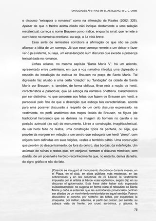 TONALIDADES AFETIVAS EM EL ASTILLERO, de J. C. Onetti.
75
o discurso “extrapola o romance” como na afirmação de Reales (2002: 326).
Apesar de que o trecho acima citado não indique diretamente a uma relação
metatextual, carrega o nome Brausen como índice, enquanto sinal, que remete a
outro texto na narrativa onettiana, ou seja, a La vida breve.
Essa sorte de remissões corrobora a afirmação de que não se pode
afiançar a idéia de um começo. Já que esse começo remete a um deixar e fazer
ver o já existente, ou seja, um estar-lançado num discurso que excede a presença
textual dada no romance.
Linhas adiante, no mesmo capítulo “Santa María V”, há um adendo,
apresentado entre parêntesis, em que a voz narrativa introduz uma digressão a
respeito da instalação da estátua de Brausen na praça de Santa María. Tal
digressão faz alusão a uma certa “criação” ou “fundação” da cidade de Santa
María por Brausen, e, também, de forma oblíqua, lê-se nela a noção de herói,
característica e paradoxal, que se esboça na narrativa onettiana. Característica
por ser distintiva, no que concerne aos feitos que fazem de Brausen um herói, e
paradoxal pelo fato de que a descrição que esboça tais características, aponta
para uma possível discussão a respeito de um certo discurso expressado: na
vestimenta, no perfil anatômico dos traços faciais de Brausen, na figura (de
tradicional heroísmo) que se delineia na imagem do homem no cavalo e na
posição azimutal (ao sul) do monumento. Lê-se a construção, imagética/textual,
de um herói feito de restos, uma construção típica da periferia, ou seja, que
provém da margem em relação a um centro que esboçaria um herói “pleno”, com
origens bem definidas em suas feições, vestes e território pátrio. Uma construção
que provém do descentramento, de fora do centro, das bordas, da indefinição. Um
acúmulo de ruínas e restos que, em conjunto, formam o discurso mimético, sem
dúvida, de um possível e heróico reconhecimento que, no entanto, deriva da letra,
do signo gráfico e não do fato.
(Cuando se inauguró el monumento discutimos durante meses, en
el Plaza, en el club, en sitios públicos más modestos, en las
sobremesas y en las columnas de El Liberal, la vestimenta
impuesta por el artista al héroe «casi epónimo», según dijo en su
discurso el gobernador. Esta frase debe haber sido sopesada
cuidadosamente: no sugería en forma clara el rebautizo de Santa
María y daba a entender que las autoridades provinciales podrían
ser aliadas de un movimiento revisionista en aquel sentido. Fueron
discutidos: el poncho, por norteño; las botas, por españolas; la
chaqueta, por militar; además, el perfil del prócer, por semita; su
cabeza vista de frente, por cruel, sardónica, y ojijunta; la
 