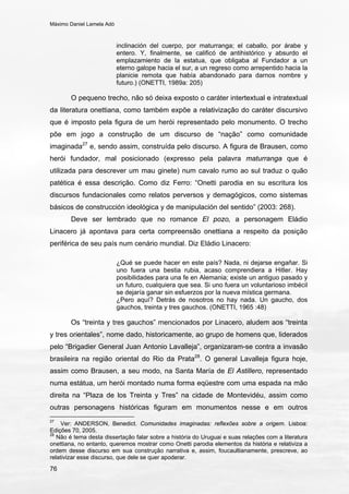 Máximo Daniel Lamela Adó
76
inclinación del cuerpo, por maturranga; el caballo, por árabe y
entero. Y, finalmente, se calificó de antihistórico y absurdo el
emplazamiento de la estatua, que obligaba al Fundador a un
eterno galope hacia el sur, a un regreso como arrepentido hacia la
planicie remota que había abandonado para darnos nombre y
futuro.) (ONETTI, 1989a: 205)
O pequeno trecho, não só deixa exposto o caráter intertextual e intratextual
da literatura onettiana, como também expõe a relativização do caráter discursivo
que é imposto pela figura de um herói representado pelo monumento. O trecho
põe em jogo a construção de um discurso de “nação” como comunidade
imaginada27
e, sendo assim, construída pelo discurso. A figura de Brausen, como
herói fundador, mal posicionado (expresso pela palavra maturranga que é
utilizada para descrever um mau ginete) num cavalo rumo ao sul traduz o quão
patética é essa descrição. Como diz Ferro: “Onetti parodia en su escritura los
discursos fundacionales como relatos perversos y demagógicos, como sistemas
básicos de construcción ideológica y de manipulación del sentido” (2003: 268).
Deve ser lembrado que no romance El pozo, a personagem Eládio
Linacero já apontava para certa compreensão onettiana a respeito da posição
periférica de seu país num cenário mundial. Diz Eládio Linacero:
¿Qué se puede hacer en este país? Nada, ni dejarse engañar. Si
uno fuera una bestia rubia, acaso comprendiera a Hitler. Hay
posibilidades para una fe en Alemania; existe un antiguo pasado y
un futuro, cualquiera que sea. Si uno fuera un voluntarioso imbécil
se dejaría ganar sin esfuerzos por la nueva mística germana.
¿Pero aquí? Detrás de nosotros no hay nada. Un gaucho, dos
gauchos, treinta y tres gauchos. (ONETTI, 1965 :48)
Os “treinta y tres gauchos” mencionados por Linacero, aludem aos “treinta
y tres orientales”, nome dado, historicamente, ao grupo de homens que, liderados
pelo “Brigadier General Juan Antonio Lavalleja”, organizaram-se contra a invasão
brasileira na região oriental do Rio da Prata28
. O general Lavalleja figura hoje,
assim como Brausen, a seu modo, na Santa María de El Astillero, representado
numa estátua, um herói montado numa forma eqüestre com uma espada na mão
direita na “Plaza de los Treinta y Tres” na cidade de Montevidéu, assim como
outras personagens históricas figuram em monumentos nesse e em outros
27
Ver: ANDERSON, Benedict. Comunidades imaginadas: reflexões sobre a origem. Lisboa:
Edições 70, 2005.
28
Não é tema desta dissertação falar sobre a história do Uruguai e suas relações com a literatura
onettiana, no entanto, queremos mostrar como Onetti parodia elementos da história e relativiza a
ordem desse discurso em sua construção narrativa e, assim, foucaultianamente, prescreve, ao
relativizar esse discurso, que dele se quer apoderar.
 