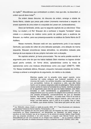 TONALIDADES AFETIVAS EM EL ASTILLERO, de J. C. Onetti.
79
do inglês29
. Miscelâneas que contradizem a ordem, mas que são, na desordem, a
ordem que ali deve instar30
.
Da ordem desse discurso, do discurso da ordem, emerge a cidade de
Santa María, cidade que preza pela ordem (momento memorável a respeito do
anseio aparente de uma ordem é a expulsão de Larsen em Juntacadáveres).
Deve ser lembrado, ainda, que no segundo capítulo de La vida breve: “Díaz
Grey, La ciudad y el Rio” Brausen dá a conhecer o traçado “fundador” dessa
cidade e a presença do médico como ponto de partida para a ausência de
Brausen, ou melhor, para sua presença-ausente na estátua da Santa María de El
Astillero.
Nesse momento, Brausen está em seu apartamento junto à sua esposa
Gertrudis, que acaba de voltar de uma delicada operação, uma ablação da mama
esquerda. Brausen encontra-se nessa atmosfera, na atmosfera rodeada pela
doença de sua esposa e de seu próprio mal estar com a situação.
No capítulo anterior, já havia pronunciado: “No me sería posible escribir el
argumento para cine de que me había hablado Stein mientras no lograra olvidar
aquel pecho cortado, sin forma ahora, aplastándose contra la mesa de
operaciones como una medusa ofreciéndose como una copa” (ONETTI, 1999:
13). Nessa tonalidade afetiva, Brausen, enquanto manuseia ampolas de morfina,
começa a antever a emergência do argumento, do médico e da cidade.
Mientras jugaba con la ampolla creía seguir oyendo, como
manchas de ruidos antiguos que hubieran quedado en los
rincones del cuarto, los sonidos resueltos, casi desesperados, con
sus perceptibles matices de vergüenza y odio, que ella había
hecho con la cabeza resignada sobre la palangana. Había sentido
crecer contra mi mano la humedad de su frente, mientras pensaba
en el argumento para cine de que me había hablado Julio Stein,
evocaba a Julio sonriéndome y golpeándome un brazo,
asegurándome que muy pronto me alejaría de la pobreza como de
una amante envejecida, convenciéndome de que yo deseaba
hacerlo. “No llores – pensaba –, no estés triste. Para mí es todo lo
mismo, nada cambió. No estoy seguro todavía, pero creo que lo
tengo, una idea apenas, pero a Julio le va a gustar. Hay un viejo,
un médico, que vende morfina. Todo tiene que partir de ahí, de el.
29
Ver: REALES, Liliana. Onetti e a vigília da escrita. 2002. 371 f. Tese (Doutorado em Literatura),
Universidade Federal de Santa Catarina. Florianópolis. p. 66.
30
Roberto Ferro destaca em seu livro acima citado que, em fevereiro de 1923, inaugurou-se um
monumento na “Plaza Independencia”, em Montevideo, ao “libertador” da pátria, Artigas. A
escultura do herói fundador que ali se inaugurou foi de autoria do escultor italiano Angel Zanelli,
pois sua proposta prevaleceu à de outro escultor, o uruguaio Juan Manuel Ferrari, que foi
desqualificada por ser uma proposta de um Artigas mais nativista: “... por su excesivo criollismo
que, a juicio del jurado, le restaba dimensión heroica y contenido universal” (FERRO, 2003: 266).
 