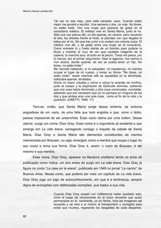 Máximo Daniel Lamela Adó
80
Tal vez no sea viejo, pero está cansado, seco. Cuando estés
mejor me pondré a escribir. Una semana o dos, no más. No llores,
no estés triste. Veo una mujer que aparece de golpe en el
consultorio médico. El médico vive en Santa María, junto al río.
Sólo una vez estuve allí, un día apenas, en verano; pero recuerdo
el aire, los árboles frente al hotel, la placidez con que llegaba la
balsa por el río. Sé que hay junto a la ciudad una colonia suiza. El
médico vive allí, y de golpe entra una mujer en el consultorio.
Como entraste tú y fuiste detrás de un biombo para quitarte la
blusa y mostrar la cruz de oro que oscilaba colgando de la
cadena, la mancha azul, el bulto en el pecho. Trece mil pesos, por
lo menos, por el primer argumento. Dejo la agencia, nos vamos a
vivir afuera, donde quieras, tal vez se pueda tener un hijo. No
llores, no estés triste."
Me recordé hablando; vi mi estupidez, mi impotencia, mi mentira
ocupar el lugar de mi cuerpo, y tomar su forma. "No llores, no
estés triste", repetí mientras ella se aquietaba en la almohada,
sollozaba apenas, temblaba.
Ahora mi mano volcaba y volvía a volcar la ampolla de morfina,
junto al cuerpo y la respiración de Gertrudis dormida, sabiendo
que una cosa había terminado y otra cosa comenzaba, inevitable:
sabiendo que era necesario que yo no pensara en ninguna de las
dos y que ambas eran una sola cosa, como el fin de la vida y la
pudrición. (ONETTI, 1999: 17)
Tem-se, então, que Santa María surge dessa sintonia, da sintonia
angustiosa de um vazio, de uma falta que tudo engloba e que, como o tédio,
parece impossível de ser preenchida. Esse vazio clama por uma ordem. Desse
clamor, surge um nome: Díaz Grey. Esse nome é o argumento já existente e que
emerge em La vida breve, carregando consigo o traçado da cidade de Santa
María. Díaz Grey e Santa María são elementos constituintes da mentira
mencionada por Brausen, ou seja, emergem como a mentira que ocupa o lugar do
seu corpo e toma sua forma. Díaz Grey é, assim, o outro de Brausen, é ele
mesmo e sua mentira.
Esse nome, Díaz Grey, aparece na literatura onettiana tendo os anos de
publicação como índice, um ano antes de surgir em La vida breve. Díaz Grey já
figura no conto “La casa en la arena”, publicado em 1949 no jornal “La nación” de
Buenos Aires. Nesse conto, que poderia ser mais um capítulo de La vida breve,
Díaz Grey joga um jogo de autoconhecimento, em que é a lembrança, sempre
digna de evocações com deliberadas correções, que traduz a sua vida.
Cuando Díaz Grey aceptó con indiferencia haber quedado solo,
inició el juego de reconocerse en el único recuerdo que quiso
permanecer en él, cambiante, ya sin fecha. Veía las imágenes del
recuerdo y se veía a sí mismo al transportarlo y corregirlo para
evitar que muriera, reparando los desgastes de cada despertar,
 