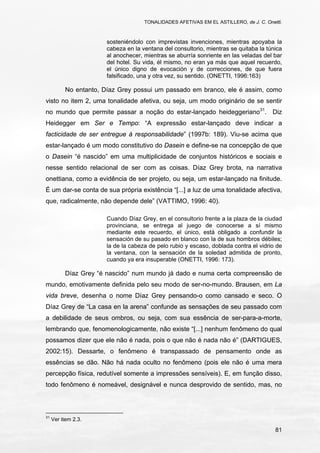 TONALIDADES AFETIVAS EM EL ASTILLERO, de J. C. Onetti.
81
sosteniéndolo con imprevistas invenciones, mientras apoyaba la
cabeza en la ventana del consultorio, mientras se quitaba la túnica
al anochecer, mientras se aburría sonriente en las veladas del bar
del hotel. Su vida, él mismo, no eran ya más que aquel recuerdo,
el único digno de evocación y de correcciones, de que fuera
falsificado, una y otra vez, su sentido. (ONETTI, 1996:163)
No entanto, Díaz Grey possui um passado em branco, ele é assim, como
visto no item 2, uma tonalidade afetiva, ou seja, um modo originário de se sentir
no mundo que permite passar a noção do estar-lançado heideggeriano31
. Diz
Heidegger em Ser e Tempo: “A expressão estar-lançado deve indicar a
facticidade de ser entregue à responsabilidade” (1997b: 189). Viu-se acima que
estar-lançado é um modo constitutivo do Dasein e define-se na concepção de que
o Dasein “é nascido” em uma multiplicidade de conjuntos históricos e sociais e
nesse sentido relacional de ser com as coisas. Díaz Grey brota, na narrativa
onettiana, como a evidência de ser projeto, ou seja, um estar-lançado na finitude.
É um dar-se conta de sua própria existência “[...] a luz de uma tonalidade afectiva,
que, radicalmente, não depende dele” (VATTIMO, 1996: 40).
Cuando Díaz Grey, en el consultorio frente a la plaza de la ciudad
provinciana, se entrega al juego de conocerse a sí mismo
mediante este recuerdo, el único, está obligado a confundir la
sensación de su pasado en blanco con la de sus hombros débiles;
la de la cabeza de pelo rubio y escaso, doblada contra el vidrio de
la ventana, con la sensación de la soledad admitida de pronto,
cuando ya era insuperable (ONETTI, 1996: 173).
Díaz Grey “é nascido” num mundo já dado e numa certa compreensão de
mundo, emotivamente definida pelo seu modo de ser-no-mundo. Brausen, em La
vida breve, desenha o nome Díaz Grey pensando-o como cansado e seco. O
Díaz Grey de “La casa en la arena” confunde as sensações de seu passado com
a debilidade de seus ombros, ou seja, com sua essência de ser-para-a-morte,
lembrando que, fenomenologicamente, não existe “[...] nenhum fenômeno do qual
possamos dizer que ele não é nada, pois o que não é nada não é” (DARTIGUES,
2002:15). Dessarte, o fenômeno é transpassado de pensamento onde as
essências se dão. Não há nada oculto no fenômeno (pois ele não é uma mera
percepção física, redutível somente a impressões sensíveis). E, em função disso,
todo fenômeno é nomeável, designável e nunca desprovido de sentido, mas, no
31
Ver item 2.3.
 