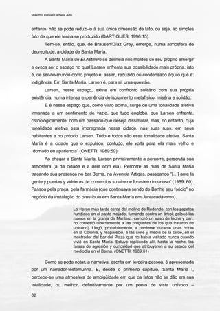 Máximo Daniel Lamela Adó
82
entanto, não se pode reduzi-lo à sua única dimensão de fato, ou seja, ao simples
fato de que ele tenha se produzido (DARTIGUES, 1996:15).
Tem-se, então, que, de Brausen/Díaz Grey, emerge, numa atmosfera de
decrepitude, a cidade de Santa María.
A Santa María de El Astillero se delineia nos moldes de seu próprio emergir
e evoca ser o espaço no qual Larsen enfrenta sua possibilidade mais própria, isto
é, de ser-no-mundo como projeto e, assim, reduzido ou condensado àquilo que é:
indigência. Em Santa María, Larsen é, para si, uma questão.
Larsen, nesse espaço, existe em confronto solitário com sua própria
existência, numa intensa experiência de isolamento metafísico: miséria e solidão.
E é nesse espaço que, como visto acima, surge de uma tonalidade afetiva
irmanada a um sentimento de vazio, que tudo engloba, que Larsen enfrenta,
cronologicamente, com um passado que deseja dissimular, mas, no entanto, cuja
tonalidade afetiva está impregnada nessa cidade, nas suas ruas, em seus
habitantes e no próprio Larsen. Tudo e todos são essa tonalidade afetiva. Santa
María é a cidade que o expulsou, contudo, ele volta para ela mais velho e
“domado en apariencia” (ONETTI, 1989:59).
Ao chegar a Santa María, Larsen primeiramente a percorre, perscruta sua
atmosfera (a da cidade e a dele com ela). Percorre as ruas de Santa María
traçando sua presença no bar Berna, na Avenida Artigas, passeando “[…] ante la
gente y puertas y vidrieras de comercios su aire de forastero incurioso” (1989: 60).
Passou pela praça, pela farmácia (que continuava sendo de Barthe seu “sócio” no
negócio da instalação do prostíbulo em Santa María em Juntacadáveres).
Lo vieron más tarde cerca del molino de Redondo, con los zapatos
hundidos en el pasto mojado, fumando contra un árbol; golpeó las
manos en la granja de Mantero, compró un vaso de leche y pan,
no contestó directamente a las preguntas de los que trataron de
ubicarlo). Llegó, probablemente, a perderse durante unas horas
en la Colonia, y reapareció, a las siete y media de la tarde, en el
mostrador del bar del Plaza que no había visitado nunca cuando
vivió en Santa María. Estuvo repitiendo allí, hasta la noche, las
farsas de agresión y curiosidad que atribuyeron a su estada del
mediodía en el Berna. (ONETTI, 1989:61)
Como se pode notar, a narrativa, escrita em terceira pessoa, é apresentada
por um narrador-testemunha. E, desde o primeiro capítulo, Santa María I,
percebe-se uma atmosfera de ambigüidade em que os fatos não se dão em sua
totalidade, ou melhor, definitivamente por um ponto de vista unívoco –
 