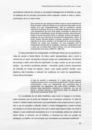 TONALIDADES AFETIVAS EM EL ASTILLERO, de J. C. Onetti.
83
assinalando à leitura do romance a concepção heideggeriana de filosofia, ou seja,
na potência de um sim/não convivendo como resposta. Larsen é visto e, assim,
comentado, de um e outro modo:
Son muchos los que aseguran haberlo visto en aquel mediodía de
fines de otoño. Algunos insisten en su actitud de resucitado, en los
modos con que, exageradamente, casi en caricatura, intentó
reproducir la pereza, la ironía, el atenuado desdén de las posturas
y las expresiones de cinco años antes; recuerdan su afán por ser
descubierto e identificado, el par de dedos ansioso, listo para subir
hasta el ala del sombrero frente a cualquier síntoma de saludo, a
cualquier ojo que insinuara la sorpresa del reencuentro. Otros, al
revés, siguen viéndolo apático y procaz, acodado en la mesa, el
cigarrillo en la boca, paralelo a la humedad de la avenida Artigas,
mirando las caras que entraban, sin otro propósito que la
contabilidad sentimental de lealtades y desvíos; registrando unas
y otras con la misma fácil, breve sonrisa, con las contracciones
involuntarias de la boca. (ONETTI, 1989: 60)
É nessa atmosfera de ambigüidade e indefinição fatual que se apresenta a
volta de Larsen a Santa María. Os fatos, assim apresentados, dão a sentir a
sintonia de um vazio, da derrota vivida por Larsen em Juntacadáveres. Tal derrota
fez emergir o tédio como falta de significado. Ou seja, Larsen, ao ter seu ilusório
projeto – de montar o prostíbulo perfeito – derrotado, perde o ânimo, decorrente
da intenção de atingir tal objetivo. Assim, suas ações perdem sentido, seus
objetivos são frustrados e colocam em evidência um vazio no espaço/tempo.
Como afirma Svendsen:
A falta de sentido é entediante. E o tédio pode ser descrito
metaforicamente como uma perda de significado. O tédio pode ser
compreendido como um desconforto que comunica que a
necessidade de significado não está sendo satisfeita. Para
eliminar esse desconforto, atacamos os sintomas, em vez de
atacar a própria doença, e procuramos todas as espécies de
significados substitutos (2006: 32).
É a tonalidade de um tédio indefinido, esse vazio no espaço e no tempo,
certa opressão que só pode ser falseada nas ocupações cotidianas. A volta de
Larsen à cidade odiada oportuniza sua possibilidade mais própria de ser o que é,
isto é, ser em questão e reflexão. Assim, a modo heideggeriano, Larsen irrompe
em direção a um futuro pelo qual virá a ser o existir pelo próprio existir, de modo a
falsear o vazio existencial procedente de si e da tonalidade afetiva da cidade de
Santa María, e enfrenta, em El Astillero, a empresa de mais um projeto de
perfeição, ou melhor, um novo projeto que vise falsear sua opressão existencial.
 