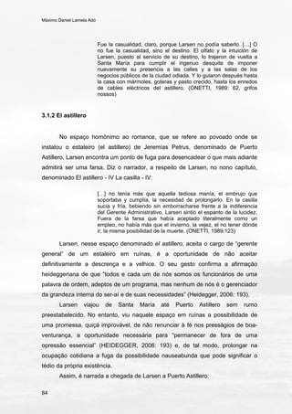 Máximo Daniel Lamela Adó
84
Fue la casualidad, claro, porque Larsen no podía saberlo. […] O
no fue la casualidad, sino el destino. El olfato y la intuición de
Larsen, puesto al servicio de su destino, lo trajeron de vuelta a
Santa María para cumplir el ingenuo desquite de imponer
nuevamente su presencia a las calles y a las salas de los
negocios públicos de la ciudad odiada. Y lo guiaron después hasta
la casa con mármoles, goteras y pasto crecido, hasta los enredos
de cables eléctricos del astillero. (ONETTI, 1989: 62, grifos
nossos)
3.1.2 El astillero
No espaço homônimo ao romance, que se refere ao povoado onde se
instalou o estaleiro (el astillero) de Jeremías Petrus, denominado de Puerto
Astillero, Larsen encontra um ponto de fuga para desencadear o que mais adiante
admitirá ser uma farsa. Diz o narrador, a respeito de Larsen, no nono capítulo,
denominado El astillero - IV La casilla - IV:
[…] no tenía más que aquella tediosa manía, el embrujo que
soportaba y cumplía, la necesidad de prolongarlo. En la casilla
sucia y fría, bebiendo sin emborracharse frente a la indiferencia
del Gerente Administrativo, Larsen sintió el espanto de la lucidez.
Fuera de la farsa que había aceptado literalmente como un
empleo, no había más que el invierno, la vejez, el no tener dónde
ir, la misma posibilidad de la muerte. (ONETTI, 1989:123)
Larsen, nesse espaço denominado el astillero, aceita o cargo de “gerente
general” de um estaleiro em ruínas, é a oportunidade de não aceitar
definitivamente a descrença e a velhice. O seu gesto confirma a afirmação
heideggeriana de que “todos e cada um de nós somos os funcionários de uma
palavra de ordem, adeptos de um programa, mas nenhum de nós é o gerenciador
da grandeza interna do ser-aí e de suas necessidades” (Heidegger, 2006: 193).
Larsen viajou de Santa María até Puerto Astillero sem rumo
preestabelecido. No entanto, viu naquele espaço em ruínas a possibilidade de
uma promessa, quiçá improvável, de não renunciar à fé nos presságios de boa-
venturança, a oportunidade necessária para “permanecer de fora de uma
opressão essencial” (HEIDEGGER, 2006: 193) e, de tal modo, prolongar na
ocupação cotidiana a fuga da possibilidade nauseabunda que pode significar o
tédio da própria existência.
Assim, é narrada a chegada de Larsen a Puerto Astillero:
 