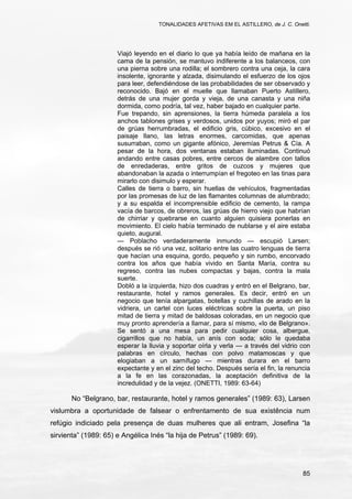 TONALIDADES AFETIVAS EM EL ASTILLERO, de J. C. Onetti.
85
Viajó leyendo en el diario lo que ya había leído de mañana en la
cama de la pensión, se mantuvo indiferente a los balanceos, con
una pierna sobre una rodilla; el sombrero contra una ceja, la cara
insolente, ignorante y alzada, disimulando el esfuerzo de los ojos
para leer, defendiéndose de las probabilidades de ser observado y
reconocido. Bajó en el muelle que llamaban Puerto Astillero,
detrás de una mujer gorda y vieja, de una canasta y una niña
dormida, como podría, tal vez, haber bajado en cualquier parte.
Fue trepando, sin aprensiones, la tierra húmeda paralela a los
anchos tablones grises y verdosos, unidos por yuyos; miró el par
de grúas herrumbradas, el edificio gris, cúbico, excesivo en el
paisaje llano, las letras enormes, carcomidas, que apenas
susurraban, como un gigante afónico, Jeremías Petrus & Cía. A
pesar de la hora, dos ventanas estaban iluminadas. Continuó
andando entre casas pobres, entre cercos de alambre con tallos
de enredaderas, entre gritos de cuzcos y mujeres que
abandonaban la azada o interrumpían el fregoteo en las tinas para
mirarlo con disimulo y esperar.
Calles de tierra o barro, sin huellas de vehículos, fragmentadas
por las promesas de luz de las flamantes columnas de alumbrado;
y a su espalda el incomprensible edificio de cemento, la rampa
vacía de barcos, de obreros, las grúas de hierro viejo que habrían
de chirriar y quebrarse en cuanto alguien quisiera ponerlas en
movimiento. El cielo había terminado de nublarse y el aire estaba
quieto, augural.
— Poblacho verdaderamente inmundo — escupió Larsen;
después se rió una vez, solitario entre las cuatro lenguas de tierra
que hacían una esquina, gordo, pequeño y sin rumbo, encorvado
contra los años que había vivido en Santa María, contra su
regreso, contra las nubes compactas y bajas, contra la mala
suerte.
Dobló a la izquierda, hizo dos cuadras y entró en el Belgrano, bar,
restaurante, hotel y ramos generales. Es decir, entró en un
negocio que tenía alpargatas, botellas y cuchillas de arado en la
vidriera, un cartel con luces eléctricas sobre la puerta, un piso
mitad de tierra y mitad de baldosas coloradas, en un negocio que
muy pronto aprendería a llamar, para sí mismo, «lo de Belgrano».
Se sentó a una mesa para pedir cualquier cosa, albergue,
cigarrillos que no había, un anís con soda; sólo le quedaba
esperar la lluvia y soportar oírla y verla — a través del vidrio con
palabras en círculo, hechas con polvo matamoscas y que
elogiaban a un sarnífugo — mientras durara en el barro
expectante y en el zinc del techo. Después sería el fin, la renuncia
a la fe en las corazonadas, la aceptación definitiva de la
incredulidad y de la vejez. (ONETTI, 1989: 63-64)
No “Belgrano, bar, restaurante, hotel y ramos generales” (1989: 63), Larsen
vislumbra a oportunidade de falsear o enfrentamento de sua existência num
refúgio indiciado pela presença de duas mulheres que ali entram, Josefina “la
sirvienta” (1989: 65) e Angélica Inés “la hija de Petrus” (1989: 69).
 