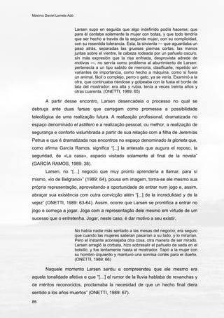 Máximo Daniel Lamela Adó
86
Larsen supo en seguida que algo indefinido podía hacerse; que
para él contaba solamente la mujer con botas, y que todo tendría
que ser hecho a través de la segunda mujer, con su complicidad,
con su resentida tolerancia. Esta, la sirvienta — que aguardaba un
paso atrás, separadas las gruesas piernas cortas, las manos
juntas sobre el vientre, la cabeza rodeada por un pañuelo oscuro,
sin más expresión que la risa enfriada, desprovista adrede de
motivos —, no servía como problema al aburrimiento de Larsen:
pertenecía a un tipo sabido de memoria, clasificarle, repetido sin
variantes de importancia, como hecho a máquina, como si fuera
un animal, fácil o complejo, perro o gato, ya se vería. Examinó a la
otra, que continuaba riéndose y golpeaba con la fusta el borde de
lata del mostrador: era alta y rubia, tenía a veces treinta años y
otras cuarenta. (ONETTI, 1989: 65)
A partir desse encontro, Larsen desencadeia o processo no qual se
debruça ante duas farsas que carregam como promessa a possibilidade
teleológica de uma realização futura. A realização profissional, dramatizada no
espaço denominado el astillero e a realização pessoal, ou melhor, a realização de
segurança e conforto vislumbrada a partir de sua relação com a filha de Jeremías
Petrus e que é dramatizada nos encontros no espaço denominado la glorieta que,
como afirma García Ramos, significa “[...] la antesala que augura el reposo, la
seguridad, de «La casa», espacio visitado solamente al final de la novela”
(GARCÍA RAMOS, 1989: 38).
Larsen, no “[…] negocio que muy pronto aprendería a llamar, para sí
mismo, «lo de Belgrano»” (1989: 64), pousa em imagem, torna-se ele mesmo sua
própria representação, aproveitando a oportunidade de entrar num jogo e, assim,
abraçar sua existência com outra convicção além “[...] de la incredulidad y de la
vejez” (ONETTI, 1989: 63-64). Assim, ocorre que Larsen se prontifica a entrar no
jogo e começa a jogar. Joga com a representação dele mesmo em virtude de um
sucesso que o entretenha. Jogar, neste caso, é dar motivo a seu existir.
No había nadie más sentado a las mesas del negocio; era seguro
que cuando las mujeres salieran pasarían a su lado, y lo mirarían.
Pero el instante aconsejaba otra cosa, otra manera de ser mirado.
Larsen arregló la corbata, hizo sobresalir el pañuelo de seda en el
bolsillo, y fue lentamente hasta el mostrador. Tapó a la mujer con
su hombro izquierdo y mantuvo una sonrisa cortés para el dueño.
(ONETTI, 1989: 66)
Naquele momento Larsen sentiu e compreendeu que ele mesmo era
aquela tonalidade afetiva e que “[…] el rumor de la lluvia hablaba de revanchas y
de méritos reconocidos, proclamaba la necesidad de que un hecho final diera
sentido a los años muertos” (ONETTI, 1989: 67).
 