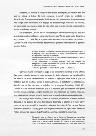 TONALIDADES AFETIVAS EM EL ASTILLERO, de J. C. Onetti.
87
Dessarte, el astillero é o espaço em que se transfigura, ou melhor dito, em
que se traduz a leitura de uma nebulosa invernal, cinza, de umidade e
decadência. É o aparecer do vazio, do tédio que não se constata, do desenho que
não chega a ser desenhado. É o espaço da desesperança, mas que, no entanto,
um certo jogo, que seria o jogo de não olhar sua própria miséria existencial de
frente, protela seu emergir.
Em el astillero, Larsen, ao ser contratado por Jeremías Petrus para assumir
a gerência geral do estaleiro, numa reunião em que “No se sabe cómo llegaron a
encontrarse [...]” (1989: 74), é apresentado aos seus companheiros de trabalho:
Gálvez e Kunz. Respectivamente denominados gerente administrativo e gerente
técnico. Estes
Irónicos, hostiles, confabulados para desconcertar el joven calvo y
el viejo de pelo negro le dieron la mano con indiferencia, miraron
en seguida a Petrus y le hablaron.
— Mañana terminamos con la comprobación del inventario, señor
Petrus. — dijo Kunz, el más viejo.
— La verificación — corrigió Gálvez, con una sonrisa de
exagerada dulzura, frotándose las puntas de los dedos —. Hasta
el momento no falta un tornillo.
— Ni una grampita — afirmó Kunz. (ONETTI, 1989:74)
Gálvez e Kunz conhecem o jogo e se alimentam da farsa. Como afirma
Svendsen, citando Nietzsche: para escapar do tédio o homem ou trabalha além
da medida de suas necessidades ou inventa o jogo que nada mais é que um
trabalho que se destina, única e exclusivamente, a satisfazer a necessidade
daquilo que se faz, ou seja, o trabalho por si mesmo (Svendsen, 2006: 63).
Gálvez e Kunz parecem entender que é o trabalho, por ele mesmo, que pode
manter acesa a crença, sempre ilusória, em uma redenção da miséria material,
pois essa crença carrega em si a quimera de uma salvação do vazio existencial.
No espaço de el astillero, a farsa é evidente, no entanto, é dissimulada no
discurso e no gestual de uma dramaturgia destinada a aceitar a fé num porvir
cheio de esperança e glória prometido pela cifra de trinta milhões na qual Petrus
avalia sua empresa. Todos jogam, mas fingem não haver um jogo. Nele, Jeremías
Petrus simula, faz o papel do patrão ativo, contrata, dá ordens, dissimula.
El puesto que le ofrezco es la Gerencia General de Jeremías
Petrus, Sociedad Anónima. La responsabilidad es muy grande y la
tarea que lo espera será pesada. En cuanto a sus honorarios,
quedo a la espera de su propuesta tan pronto como esté usted en
 