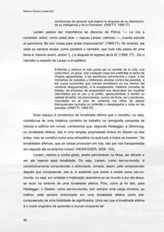 Máximo Daniel Lamela Adó
88
condiciones de apreciar qué espera la empresa de su dedicación,
de su inteligencia y de su honradez. (ONETTI, 1989:77)
Larsen parece dar importância ao discurso de Petrus “— Le voy a
contestar, señor, como usted dice — repuso Larsen, calmoso —, cuando estudie
el panorama. No son cosas para andar improvisando” (1989:77). No entanto, ele
sabe ou sempre soube, como pondera o narrador, que tudo não passa de uma
farsa e, mesmo assim, aceita “[...] a disgusto el regreso de la fé” (1989: 77). Diz o
narrador a respeito de Larsen e el astillero:
Enfrentar y retribuir el odio podía ser un sentido de la vida, una
costumbre, un goce; casi cualquier cosa era preferible al techo de
chapas agujereadas, a los escritorios polvorientos y cojos, a las
montañas de carpetas y biblioratos alzadas contra las paredes, a
los yuyos punzantes que crecían enredados en los hierros del
ventanal desguarnecido, a la exasperante, histérica comedia de
trabajo, de empresa, de prosperidad que decoraban los muebles
(derrotados por el uso y la polilla, apresurándose a exhibir su
calidad de leña), los documentos, sucios de lluvia, sol y pisotones,
mezclados en el piso de cemento, los rollos de planos
blanquiazules reunidos en pirámide o desplegados y rotos en las
paredes. (ONETTI, 1989:75)
Esse espaço é constitutivo da tonalidade afetiva que o constitui, ou seja,
constitui-se de uma histérica comédia de trabalho na cenografia composta de
móveis e edifício em ruínas. Lembremos que, segundo Heidegger, a Stimmung,
ou tonalidade afetiva, não é uma simples propriedade ôntica do Dasein ou dos
entes, mas se constitui como uma atmosfera na qual tudo e todos se inserem. “As
tonalidades afetivas, que as coisas provocam em nós, são por nós transportadas
em seguida até as próprias coisas” (HEIDEGGER, 2006: 103).
Larsen, mesmo a contra gosto, aceita permanecer na farsa, ser afinado e
ser ele mesmo essa tonalidade. Ou seja, Larsen, como ser-no-mundo, é
constitutivamente compreensão e afetividade, tomado, assim, pela compreensão
daquilo que compreende, isto é, é existindo que existe e existe como ser-no-
mundo, ou seja, em unidade e implicação abandona-se ao mundo e por ele deixa-
se tocar na sintonia de uma tonalidade afetiva. Pois, como já foi dito, para
Heidegger, o Dasein, como ser-no-mundo, tem sempre uma carga emotiva, ou
melhor, está sempre sintonizado em uma tonalidade afetiva como pré-
compreensão de uma totalidade de significados. Uma vez que a tonalidade afetiva
é o modo originário de aprender o mundo enquanto tal.
 