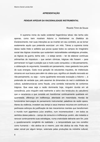 Máximo Daniel Lamela Adó
8
APRESENTAÇÃO
PENSAR APESAR DA RACIONALIDADE INSTRUMENTAL
Ricardo Timm de Souza
A suprema ironia da razão ocidental hegemônica talvez não tenha sido
apenas, como bem mostram Adorno e Horkheimer na Dialética do
Esclarecimento, trair suas intenções ao se inverter em seu contrário, ao se tornar
exatamente aquilo que pretendia exorcizar: um mito. Talvez a suprema ironia
dessa razão triste e solitária que povoa quase todos os campos do imaginário
social das lógicas cinzentas que sustentam racionalidades estratégicas privadas,
as lógicas da guerra, tenha sido – e esteja sendo – ter de elaborar contínuas
artimanhas de impostura – que seriam cômicas, trágicas não fossem – para
permanecer no lugar e posição que a muito custo conquistou: o não-pensamento,
a obliteração do argumento, travestido em pensamento, nisso gastando boa parte
de suas energias. Cada nova geração de estudantes inquietos, de intelectuais
sinceros em sua busca para além do status quo, significa um desafio renovado ao
não-pensamento, ou seja – numa igualmente renovada evocação a Adorno –, à
pretensão de verdade que, pelo assomar de dimensões do real à visibilidade da
cultura, autodenuncia-se como fraude, uma comédia mal-escrita de contornos
trágicos. Que essa seja a razão dominante hoje, ninguém duvida em sã
consciência, pois ninguém está realmente a salvo dos tentáculos do calculismo
que a caracteriza e que consiste em transformar continuamente qualidade em
quantidade, diferença em indiferença, alteridade em mesmidade. Hordas de
funcionários bem-pagos do pensamento instrumental, paladinos da razão opaca,
títeres da violência, investem seu tempo e seus imensos recursos em contínuos e
pertinazes esforços de justificação de tais mecanismos mentais que transformam
o mundo num gigantesco juízo analítico, num incomensurável – em todos os
sentidos dessa palavra – campo de consumo e indiferença; porém, são instados a
renovar continuamente suas estratégias, numa criatividade delirante sem fim, pois
o questionamento congênito da realidade – a temporalidade que nos constitui
como humanos – não abdica de si mesmo, pois não abdica da vida. Pode não
estar visível por algum tempo, soterrada pelas produções da indústria cultural,
 