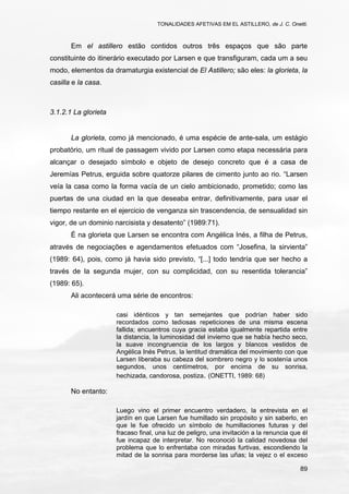 TONALIDADES AFETIVAS EM EL ASTILLERO, de J. C. Onetti.
89
Em el astillero estão contidos outros três espaços que são parte
constituinte do itinerário executado por Larsen e que transfiguram, cada um a seu
modo, elementos da dramaturgia existencial de El Astillero; são eles: la glorieta, la
casilla e la casa.
3.1.2.1 La glorieta
La glorieta, como já mencionado, é uma espécie de ante-sala, um estágio
probatório, um ritual de passagem vivido por Larsen como etapa necessária para
alcançar o desejado símbolo e objeto de desejo concreto que é a casa de
Jeremías Petrus, erguida sobre quatorze pilares de cimento junto ao rio. “Larsen
veía la casa como la forma vacía de un cielo ambicionado, prometido; como las
puertas de una ciudad en la que deseaba entrar, definitivamente, para usar el
tiempo restante en el ejercicio de venganza sin trascendencia, de sensualidad sin
vigor, de un dominio narcisista y desatento” (1989:71).
É na glorieta que Larsen se encontra com Angélica Inés, a filha de Petrus,
através de negociações e agendamentos efetuados com “Josefina, la sirvienta”
(1989: 64), pois, como já havia sido previsto, “[...] todo tendría que ser hecho a
través de la segunda mujer, con su complicidad, con su resentida tolerancia”
(1989: 65).
Ali acontecerá uma série de encontros:
casi idénticos y tan semejantes que podrían haber sido
recordados como tediosas repeticiones de una misma escena
fallida; encuentros cuya gracia estaba igualmente repartida entre
la distancia, la luminosidad del invierno que se había hecho seco,
la suave incongruencia de los largos y blancos vestidos de
Angélica Inés Petrus, la lentitud dramática del movimiento con que
Larsen liberaba su cabeza del sombrero negro y lo sostenía unos
segundos, unos centímetros, por encima de su sonrisa,
hechizada, candorosa, postiza. (ONETTI, 1989: 68)
No entanto:
Luego vino el primer encuentro verdadero, la entrevista en el
jardín en que Larsen fue humillado sin propósito y sin saberlo, en
que le fue ofrecido un símbolo de humillaciones futuras y del
fracaso final, una luz de peligro, una invitación a la renuncia que él
fue incapaz de interpretar. No reconoció la calidad novedosa del
problema que lo enfrentaba con miradas furtivas, escondiendo la
mitad de la sonrisa para morderse las uñas; la vejez o el exceso
 