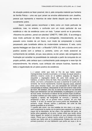 TONALIDADES AFETIVAS EM EL ASTILLERO, de J. C. Onetti.
91
de situação poderia se fazer possível, isto é, pela conquista material que herdaria
da família Petrus – uma vez que Larsen se envolve afetivamente com Josefina,
pessoa que representa a mesmice de estar diante daquilo que ele mesmo é
socialmente: pobre.
Assim, Larsen parece reconhecer o tédio como um modo particular de
existência, mas, no entanto, o confunde com um modo particular de sua
existência e não da existência como um todo. “Larsen sonrió en la penumbra.
«Nosotros los pobres», pensó con placidez” (ONETTI, 1989: 229). E se entrega a
esse modo particular do tédio como se entregando, irresolutamente, ao seu
passado como modelo de um futuro, num modo de compreender o mundo
perpassado pela tonalidade afetiva da modernidade cartesiana. E esta, como
aponta Heidegger em Que é isto – a filosofia? (1979: 22), tem a dúvida como um
positivo acordo com a certeza e, portanto, como um modo acessível ao
conhecimento da verdade. Já que, seus planos, os de Larsen, são carregados de
frustração por acreditar na possibilidade de redenção a partir da conquista de um
projeto perfeito, pela certeza que o conhecimento pode assegurar a esse tipo de
empreendimento. No entanto, suas certezas são sempre ilusórias, fazendo do
tédio a negatividade de um plano positivo de existência.
[…] Larsen sintió que todo el frío de que había estado
impregnándose durante la jornada y a lo largo de aquel absorto y
definitivo invierno vivido en el astillero acababa de llegarle al
esqueleto y segregaba desde allí, para todo paraje que él
habitara, un eterno clima de hielo. Hizo aumentar su sonrisa y su
olvido; con furor y entusiasmo se puso a examinar el cuarto de la
sirvienta. Se movía rápidamente, tocando algunas cosas, alzando
otras para mirarlas mejor, con una sensación de consuelo que
compensaba la tristeza, olisqueando el aire de la tierra natal antes
de morir. Allí estaban, otra vez, la cama de metal con los barrotes
flojos que tintinearían con las embestidas; la palangana y su jarra
de loza verde, hinchando el relieve de las anchas hojas acuáticas;
el espejo rodeado por tules rígidos y amarillentos; las estampas de
vírgenes y santos, las fotografías de cómicos y cantores, la
ampliación a lápiz, en un grueso marco ovalado, de una vieja
muerta. Y el olor, la mezcla que nunca podría ser desalojada, de
encierro, mujer, frituras, polvos y perfumes, del corte de tela
barata guardado en el armario.
Y cuando ella volvió, con dos botellas de vino claro y un vaso y
cerró suspirando la puerta con la pierna para separarlo a él del frío
mayor de la intemperie, de las uñas y los gemidos del perro, de
tantos años gastados en el error, Larsen sintió que recién ahora
había llegado de verdad el momento en que correspondía tener
miedo. Pensó que lo habían hecho volver a él mismo, a la corta
verdad que había sido en la adolescencia. Estaba otra vez en la
primera juventud, en una habitación que podía ser suya o de su
 