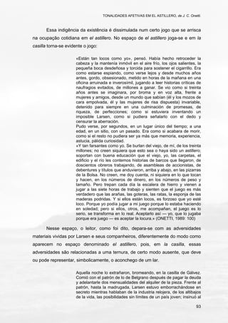 TONALIDADES AFETIVAS EM EL ASTILLERO, de J. C. Onetti.
93
Essa indigência da existência é dissimulada num certo jogo que se arrisca
na ocupação cotidiana em el astillero. No espaço de el astillero joga-se e em la
casilla torna-se evidente o jogo:
«Están tan locos como yo», pensó. Había hecho retroceder la
cabeza y la mantenía inmóvil en el aire frío, los ojos salientes, la
pequeña boca desdeñosa y torcida para sostener el cigarrillo. Era
como estarse espiando, como verse lejos y desde muchos años
antes, gordo, obsesionado, metido en horas de la mañana en una
oficina arruinada e inverosímil, jugando a leer historias críticas de
naufragios evitados, de millones a ganar. Se vio como si treinta
años antes se imaginara, por broma y en voz alta, frente a
mujeres y amigos, desde un mundo que sabían (él y los mozos de
cara empolvada, él y las mujeres de risa dispuesta) invariable,
detenido para siempre en una culminación de promesas, de
riqueza, de perfecciones; como si estuviera inventando un
imposible Larsen, como si pudiera señalarlo con el dedo y
censurar la aberración.
Pudo verse, por segundos, en un lugar único del tiempo; a una
edad, en un sitio, con un pasado. Era como si acabara de morir,
como si el resto no pudiera ser ya más que memoria, experiencia,
astucia, pálida curiosidad.
«Y tan farsantes como yo. Se burlan del viejo, de mí, de los treinta
millones; no creen siquiera que esto sea o haya sido un astillero;
soportan con buena educación que el viejo, yo, las carpetas, el
edificio y el río les contemos historias de barcos que llegaron, de
doscientos obreros trabajando, de asambleas de accionistas, de
debentures y títulos que anduvieron, arriba y abajo, en las pizarras
de la Bolsa. No creen, me doy cuenta, ni siquiera en lo que tocan
y hacen, en los números de dinero, en los números de peso y
tamaño. Pero trepan cada día la escalera de hierro y vienen a
jugar a las siete horas de trabajo y sienten que el juego es más
verdadero que las arañas, las goteras, las ratas, la esponja de las
maderas podridas. Y si ellos están locos, es forzoso que yo esté
loco. Porque yo podía jugar a mi juego porque lo estaba haciendo
en soledad; pero si ellos, otros, me acompañan, el juego es lo
serio, se transforma en lo real. Aceptarlo así — yo, que lo jugaba
porque era juego — es aceptar la locura.» (ONETTI, 1989: 100)
Nesse espaço, o leitor, como foi dito, depara-se com as adversidades
materiais vividas por Larsen e seus companheiros, diferentemente do modo como
aparecem no espaço denominado el astillero, pois, em la casilla, essas
adversidades são relacionadas a uma ternura, de certo modo ausente, que deve
ou pode representar, simbolicamente, o aconchego de um lar.
Aquella noche lo extrañaron, bromeando, en la casilla de Gálvez.
Comió con el patrón de lo de Belgrano después de pagar la deuda
y adelantarle dos mensualidades del alquiler de la pieza. Frente al
patrón, hasta la madrugada, Larsen estuvo emborrachándose en
secreto mientras hablaban de la industria relojera, de los altibajos
de la vida, las posibilidades sin límites de un país joven; insinuó al
 