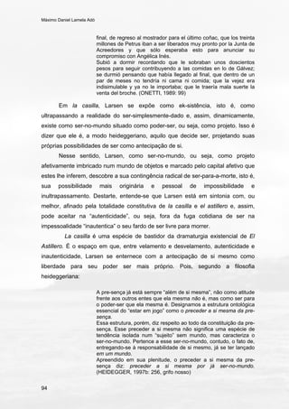 Máximo Daniel Lamela Adó
94
final, de regreso al mostrador para el último coñac, que los treinta
millones de Petrus iban a ser liberados muy pronto por la Junta de
Acreedores y que sólo esperaba esto para anunciar su
compromiso con Angélica Inés.
Subió a dormir recordando que le sobraban unos doscientos
pesos para seguir contribuyendo a las comidas en lo de Gálvez;
se durmió pensando que había llegado al final, que dentro de un
par de meses no tendría ni cama ni comida; que la vejez era
indisimulable y ya no le importaba; que le traería mala suerte la
venta del broche. (ONETTI, 1989: 99)
Em la casilla, Larsen se expõe como ek-sistência, isto é, como
ultrapassando a realidade do ser-simplesmente-dado e, assim, dinamicamente,
existe como ser-no-mundo situado como poder-ser, ou seja, como projeto. Isso é
dizer que ele é, a modo heideggeriano, aquilo que decide ser, projetando suas
próprias possibilidades de ser como antecipação de si.
Nesse sentido, Larsen, como ser-no-mundo, ou seja, como projeto
afetivamente imbricado num mundo de objetos e marcado pelo capital afetivo que
estes lhe inferem, descobre a sua contingência radical de ser-para-a-morte, isto é,
sua possibilidade mais originária e pessoal de impossibilidade e
inultrapassamento. Destarte, entende-se que Larsen está em sintonia com, ou
melhor, afinado pela totalidade constitutiva de la casilla e el astillero e, assim,
pode aceitar na “autenticidade”, ou seja, fora da fuga cotidiana de ser na
impessoalidade “inautentica” o seu fardo de ser livre para morrer.
La casilla é uma espécie de bastidor da dramaturgia existencial de El
Astillero. É o espaço em que, entre velamento e desvelamento, autenticidade e
inautenticidade, Larsen se enternece com a antecipação de si mesmo como
liberdade para seu poder ser mais próprio. Pois, segundo a filosofia
heideggeriana:
A pre-sença já está sempre “além de si mesma”, não como atitude
frente aos outros entes que ela mesma não é, mas como ser para
o poder-ser que ela mesma é. Designamos a estrutura ontológica
essencial do “estar em jogo” como o preceder a si mesma da pre-
sença.
Essa estrutura, porém, diz respeito ao todo da constituição da pre-
sença. Esse preceder a si mesma não significa uma espécie de
tendência isolada num “sujeito” sem mundo, mas caracteriza o
ser-no-mundo. Pertence a esse ser-no-mundo, contudo, o fato de,
entregando-se à responsabilidade de si mesmo, já se ter lançado
em um mundo.
Apreendido em sua plenitude, o preceder a si mesma da pre-
sença diz: preceder a si mesma por já ser-no-mundo.
(HEIDEGGER, 1997b: 256, grifo nosso)
 