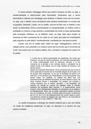 TONALIDADES AFETIVAS EM EL ASTILLERO, de J. C. Onetti.
95
E nesse sentido, Heidegger afirma que existir é sempre um fato, ou seja, a
existencialidade é determinada pela facticidade, lembrando que o termo
facticidade é utilizado por Heidegger para destacar o Dasein como ser-no-mundo,
ou seja, que o Dasein como ek-sistente está sempre empenhado no mundo das
ocupações. Dessarte, Larsen, em la casilla, convive de fato com a miséria; é seu
existir na facticidade. Entre a autenticidade e a inautenticidade, ou melhor, entre a
aceitação ou mesmo a fuga perante a austeridade da morte (a fuga representada
pela ocupação cotidiana, ou no falatório vazio, ou seja, falar para ocultar na
presença da fala a presença de um nada ou um vazio que pode ser manifestado
pela angústia ou pelo tédio), inevitavelmente, manifesta-se o ser-para-a-morte.
Larsen vive em la casilla esse “estar em jogo” heideggeriano, como na
citação acima, num preceder a si mesmo como ser-no-mundo que é encontrar-se
“junto” aos outros com um mesmo páthos. Diz o narrador a respeito de Larsen em
la casilla:
[…] esta era su última oportunidad de engañarse. De modo que
mantuvo, sin que se viera el esfuerzo, con voluntad desesperada,
un límite infranqueable entre la Gerencia General y el frío
creciente de la glorieta y las comidas dentro o alrededor de la
casilla donde vivía Gálvez con la mujer vestida de hombre y los
perros sucios.
Aparte de la piedad intermitente, de la conciencia de que nunca le
sería explicado el secreto de la invariable alegría de la mujer («no
es porque esté resignada, no es por el privilegio de dormir con
este tipo, no es tampoco por imbecilidad»), tuvo que soportar muy
pocas cosas. En realidad, no estaba con ellos sino con
reproducciones de fidelidad fluctuante, de otros Gálvez y Kunz, de
otras mujeres felices y miserables, de amigos con nombre y
rostros perdidos que lo habían ayudado — sin propósito, sin
tomarlo de verdad en cuenta, sin agregar nada al impulso
instintivo de ayudarse ellos mismos — a experimentar como
normal, como infinitamente tolerable, la sensación de la celada y
la desesperanza. Ellos, por su parte, soportaron desde el primer
día, sin humillarse, sin burla, el doble juego de Larsen: la Gerencia
de 8 a 12, de 3 a 6, las desapariciones de Larsen hasta la cena,
sus silencios cuando se hablaba del viejo Petrus o se insinuaba la
existencia de su hija. (ONETTI, 1989: 96)
La casilla transpassa a afinação da miséria material que a sua vez indicia
na noção de indigência existencial, ou seja, no descobrir a si mesmo em sua
própria nulidade.
 