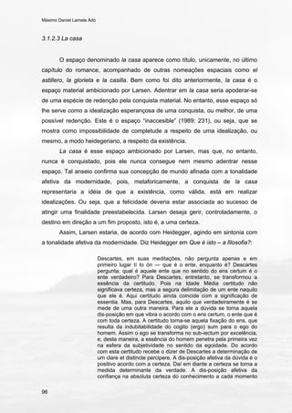 Máximo Daniel Lamela Adó
96
3.1.2.3 La casa
O espaço denominado la casa aparece como título, unicamente, no último
capítulo do romance, acompanhado de outras nomeações espaciais como el
astillero, la glorieta e la casilla. Bem como foi dito anteriormente, la casa é o
espaço material ambicionado por Larsen. Adentrar em la casa seria apoderar-se
de uma espécie de redenção pela conquista material. No entanto, esse espaço só
lhe serve como a idealização esperançosa de uma conquista, ou melhor, de uma
possível redenção. Este é o espaço “inaccesible” (1989: 231), ou seja, que se
mostra como impossibilidade de completude a respeito de uma idealização, ou
mesmo, a modo heidegeriano, a respeito da existência.
La casa é esse espaço ambicionado por Larsen, mas que, no entanto,
nunca é conquistado, pois ele nunca consegue nem mesmo adentrar nesse
espaço. Tal anseio confirma sua concepção de mundo afinada com a tonalidade
afetiva da modernidade, pois, metaforicamente, a conquista de la casa
representaria a idéia de que a existência, como válida, está em realizar
idealizações. Ou seja, que a felicidade deveria estar associada ao sucesso de
atingir uma finalidade preestabelecida. Larsen deseja gerir, controladamente, o
destino em direção a um fim proposto, isto é, a uma certeza.
Assim, Larsen estaria, de acordo com Heidegger, agindo em sintonia com
a tonalidade afetiva da modernidade. Diz Heidegger em Que é isto – a filosofia?:
Descartes, em suas meditações, não pergunta apenas e em
primeiro lugar tí to ón — que é o ente, enquanto é? Descartes
pergunta: qual é aquele ente que no sentido do ens certum é o
ente verdadeiro? Para Descartes, entretanto, se transformou a
essência da certitudo. Pois na Idade Média certitudo não
significava certeza, mas a segura delimitação de um ente naquilo
que ele é. Aqui certitudo ainda coincide com a significação de
essentia. Mas, para Descartes, aquilo que verdadeiramente é se
mede de uma outra maneira. Para ele a dúvida se torna aquela
dis-posição em que vibra o acordo com o ens certum, o ente que é
com toda certeza. A certitudo torna-se aquela fixação do ens, que
resulta da indubitabilidade do cogito (ergo) sum para o ego do
homem. Assim o ego se transforma no sub-iectum por excelência,
e, desta maneira, a essência do homem penetra pela primeira vez
na esfera da subjetividade no sentido da egoidade. Do acordo
com esta certitudo recebe o dizer de Descartes a determinação de
um clare et distincte percipere. A dis-posição afetiva da dúvida é o
positivo acordo com a certeza. Daí em diante a certeza se torna a
medida determinante da verdade. A dis-posição afetiva da
confiança na absoluta certeza do conhecimento a cada momento
 