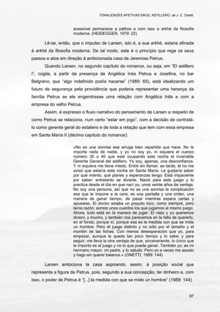 TONALIDADES AFETIVAS EM EL ASTILLERO, de J. C. Onetti.
97
acessível permanece a páthos e com isso a arkhé da filosofia
moderna. (HEIDEGGER, 1979: 22)
Lê-se, então, que o impulso de Larsen, isto é, a sua arkhé, estaria afinada
à arkhé da filosofia moderna. De tal modo, este é o princípio que rege os seus
passos e atos em direção à ambicionada casa de Jeremías Petrus.
Quando Larsen, no segundo capítulo do romance, ou seja, em “El astillero
I”, cogita, a partir da presença de Angélica Inés Petrus e Josefina, no bar
Belgrano, que “algo indefinido podía hacerse” (1989: 65), está idealizando um
futuro de segurança pela providência que poderia representar uma herança da
família Petrus se ele engendrasse uma relação com Angélica Inês e com a
empresa do velho Petrus.
Assim, é expresso o fluxo narrativo do pensamento de Larsen a respeito de
como Petrus se relaciona, num certo “estar em jogo”, com a decisão de contratá-
lo como gerente geral do estaleiro e de toda a relação que tem com essa empresa
em Santa María II (décimo capítulo do romance):
«No es una sonrisa esa arruga bien repartida que hace. No le
importa nada de nadie, y yo no soy yo, ni siquiera el cuerpo
número 30 o 40 que está ocupando esta noche el invariable
Gerente General del astillero. Yo soy, apenas, una desconfianza.
Y ni siquiera me tiene miedo. Entré sin llamar, es tarde, él no me
avisó que estaría esta noche en Santa María. Le gustaría saber
por qué miento, qué planes y esperanzas tengo. Está impaciente
por saber; entretanto se divierte. Nació para este juego y lo
practica desde el día en que nací yo, unos veinte años de ventaja.
No soy una persona, así que no es una sonrisa la complicación
esa que le impone a la cara; es una pantalla y una orden, una
manera de ganar tiempo, de pasar mientras espera cartas y
apuestas. El doctor estaba un poquito loco, como siempre, pero
tenía razón; somos unos cuantos los que jugamos al mismo juego.
Ahora, todo está en la manera de jugar. El viejo y yo queremos
dinero, y mucho, y también nos parecemos en la falla de quererlo,
en el fondo, porque sí, porque esa es la medida con que se mide
un hombre. Pero él juega distinto y no sólo por el tamaño y el
montón de las fichas. Con menos desesperación que yo, para
empezar, aunque le queda tan poco tiempo y lo sabe; y para
seguir, me lleva la otra ventaja de que, sinceramente, lo único que
le importa es el juego y no lo que pueda ganar. También yo; es mi
hermano mayor, mi padre, y lo saludo. Pero yo a veces me asusto
y hago sin querer balance.» (ONETTI, 1989: 144)
Larsen ambiciona la casa aspirando, assim, à posição social que
representa a figura de Petrus, pois, segundo a sua concepção, ter dinheiro e, com
isso, o poder de Petrus é “[...] la medida con que se mide un hombre” (1989: 144).
 