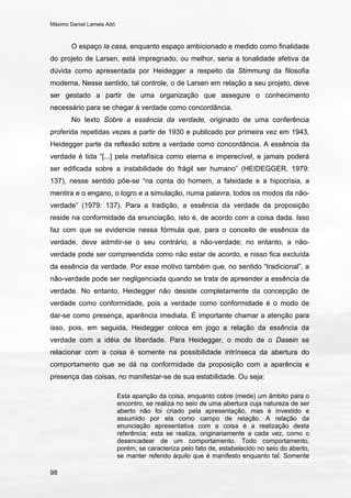 Máximo Daniel Lamela Adó
98
O espaço la casa, enquanto espaço ambicionado e medido como finalidade
do projeto de Larsen, está impregnado, ou melhor, seria a tonalidade afetiva da
dúvida como apresentada por Heidegger a respeito da Stimmung da filosofia
moderna. Nesse sentido, tal controle, o de Larsen em relação a seu projeto, deve
ser gestado a partir de uma organização que assegure o conhecimento
necessário para se chegar à verdade como concordância.
No texto Sobre a essência da verdade, originado de uma conferência
proferida repetidas vezes a partir de 1930 e publicado por primeira vez em 1943,
Heidegger parte da reflexão sobre a verdade como concordância. A essência da
verdade é tida “[...] pela metafísica como eterna e imperecível, e jamais poderá
ser edificada sobre a instabilidade do frágil ser humano” (HEIDEGGER, 1979:
137), nesse sentido põe-se “na conta do homem, a falsidade e a hipocrisia, a
mentira e o engano, o logro e a simulação, numa palavra, todos os modos da não-
verdade” (1979: 137). Para a tradição, a essência da verdade da proposição
reside na conformidade da enunciação, isto é, de acordo com a coisa dada. Isso
faz com que se evidencie nessa fórmula que, para o conceito de essência da
verdade, deve admitir-se o seu contrário, a não-verdade; no entanto, a não-
verdade pode ser compreendida como não estar de acordo, e nisso fica excluída
da essência da verdade. Por esse motivo também que, no sentido “tradicional”, a
não-verdade pode ser negligenciada quando se trata de apreender a essência da
verdade. No entanto, Heidegger não desiste completamente da concepção de
verdade como conformidade, pois a verdade como conformidade é o modo de
dar-se como presença, aparência imediata. É importante chamar a atenção para
isso, pois, em seguida, Heidegger coloca em jogo a relação da essência da
verdade com a idéia de liberdade. Para Heidegger, o modo de o Dasein se
relacionar com a coisa é somente na possibilidade intrínseca da abertura do
comportamento que se dá na conformidade da proposição com a aparência e
presença das coisas, no manifestar-se de sua estabilidade. Ou seja:
Esta aparição da coisa, enquanto cobre (mede) um âmbito para o
encontro, se realiza no seio de uma abertura cuja natureza de ser
aberto não foi criado pela apresentação, mas é investido e
assumido por ela como campo de relação. A relação da
enunciação apresentativa com a coisa é a realização desta
referência; esta se realiza, originariamente a cada vez, como o
desencadear de um comportamento. Todo comportamento,
porém, se caracteriza pelo fato de, estabelecido no seio do aberto,
se manter referido àquilo que é manifesto enquanto tal. Somente
 