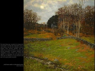 (nd) Stone walls in a farmland scene
(76,2 X 76,2 cm)
De nuevo líneas que escalonan la composición
encauzando la mirada del espectador hacia el
cielo nuboso, más allá de la arboleda. Muretes
linderos entre terrenos perdidos que nos
hablan de un tiempo pretérito y una presencia
humana desvaídos, el paisaje civilizado que
subyugaba a Inness. Tierras que vuelven de
regreso a la naturaleza, con las trazas de las
vidas que las poblaron, en una narración sutil
pero de un gran poder evocador.
 