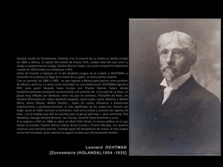 Leonard OCHTMAN
[Zonnemaire (HOLANDA),1854 -1935]
Aunque nacido en Zonnemaire, Holanda, tras la muerte de su madre su familia emigró
en 1866 a Albany, la capital del estado de Nueva York, ciudad natal del que sería su
amigo y posteriormente colega, Charles Warren Eaton, con quien compartiría habitación
cuando en 1879 ambos se trasladaran a NYC.
Antes de hacerlo e ingresar en la Art Students League de la ciudad, a OCHTMAN su
iniciación en la pintura le llegó de la mano de su padre, un activo pintor todavía.
Tras un periodo, de 1880 a 1885, en que regresó a Albany para ejercer como profesor
de dibujo y pintura, y a veces como ilustrador en una revista local, OCHTMAN regresó a
NYC, para partir después hacia Europa con Charles Warren Eaton, donde
fundamentalmente compartió conocimientos con pintores de la Escuela de La Haya, un
grupo muy influido por Barbizon, entre los que se contaron, Théophile de Bock, Jan
Hendrik Weissenbruch, Johan Barthold Jongkind, Jozef Israëls, Jacob, Matthijs y Willem
Maris, Anton Mauve, Willem Roelofs…, todos los cuales influyeron a posteriores
impresionistas y postimpresionistas, el más significado de los cuales fue Vincent van
Gogh, quien en 1882, durante su formación, vivió en la ciudad y convivió con algunos de
ellos —en la medida que ello era posible para el genial pelirrojo—, pero asimismo, Piet
Mondrian, George Hendrik Breitner, Jan Toorop, Hendrik Pieter Bremmer y otros.
A su regreso a NYC en 1886 se ubicó en West 55th Street, el mismo edificio en el que
tenían su estudio, Charles Warren Eaton, Bruce Craney J. Francis Murphy, con quienes
mantuvo una estrecha relación. También gozó del beneplácito de Inness, el más insigne
vecino del inmueble, quien además le auguró el éxito que efectivamente tendría.
 