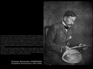 Thomas Alexander HARRISON
[Filadelfia (Pensilvania) 1853-1930]
Fue uno de los pintores americanos más apreciados en los medios artísticos finiseculares.
Conocido como el decano de los pintores americanos en París, Alexander HARRISON no
fue menos reconocido en su tiempo que James Abbott McNeill Whistler o John Singer
Sargent. Dotado de una penetrante sensibilidad para captar cualidades espirituales en la
luz y transmitir atmósferas fascinantes, HARRISON recreó algunos de los paisajes marinos
más asombrosos de la historia del arte, proyectando sentimientos subjetivos en el paisaje
con una singular expresividad en el estilo, muy especial en su recreación del mar y el cielo
tanto al alba como al atardecer. Algunas claves de ello las hallamos en sus primeros pasos
artísticos.
El territorio de la infancia de Alexander HARRISON y de su hermano Birge fue el suburbio
de Germantown en Filadelfia, donde su familia vivió durante algunos años. Ambos
hermanos serían afamados pintores y ambos adeptos estilísticamente al tonalismo; pero
hasta ahí las coincidencias: sus intereses temáticos los harían absolutamente
inconfundibles, quizá tanto como si nunca se hubieran conocido.
 