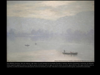 1914-21 Mañana brumosa. También, Al otro lado del Delaware (43,18 × 58,77 cm)
Esta Mañana brumosa, obra de madurez, algo debe a la sutil levedad de los paisajes fluviales o marinos, diurnos y brumosos o nocturnos, de Whistler
(véase siguiente página); la barca y las figuras apenas entrevistas sobre el agua, en primer plano, las otras, aguas adentro, sólo vagas manchas sobre la
superficie, la orilla de enfrente insinuada apenas contra las montañas y el cielo. Todo ello en una escala de someros grises, suavemente escalonados.
 