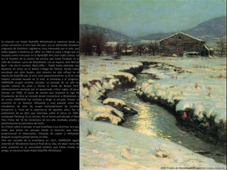 1909 Prados de Woodstock en Invierno (116,84 x 102,24 cm)
Su relación con Ralph Radcliffe Whitehead se mantuvo desde su
primer encuentro al otro lado del país; era un adinerado heredero
originario de Yorkshire, Inglaterra, muy interesado por el arte, que
había llegado a América en 1892. En 1904 le pidió a Birge que se
ocupase como instructor en la Byrdcliffe Arts and Crafts Colony, tal
era el nombre de la colonia de artistas que había fundado en el
valle del Hudson, cerca de Woodstock, con su esposa, Jane McCall
Byrd —de ahí el nombre: Byrd-cliffe—. Ralph había obtenido una
Maestría en Artes en el Balliol College de Oxford, donde había
estudiado con John Ruskin; esta relación no sólo influyó en el
interés de Radcliffe por el arte, sino especialmente en su fe en una
utópica sociedad basada en el arte, la artesanía y el progreso.
HARRISON aceptó enseñar durante un periodo de un año en
aquella colonia de artes y oficios al norte de Nueva York,
indirectamente alentada por el apasionado crítico inglés. Al poco
tiempo, en 1906, el curso de verano que impartía la Liga de
Estudiantes de Arte se trasladó desde Connecticut a Woodstock, y
de nuevo HARRISON fue invitado a dirigir la escuela. Pronto se
convirtió en un maestro influyente y muy popular entre los
estudiantes de arte. Se ocupó exclusivamente de enseñar
paisajismo y, fruto de la experiencia de aquellos años, fue la
publicación de un libro que teorizaba sobre el tema, en 1909,
Landscape Painting; En su sección, Art at home and abroad, el New
Yory Times del 14 de noviembre de ese año reseñaba amplia y
positivamente la naturaleza del texto.
Su criterio sobre el paisaje, el que enseñaba a sus alumnos, era que
había que pintar los paisajes desde la emoción que éstos
proporcionan al observarlos, tratando de captar y reflejando
después la espiritualidad latente en ellos.
Una vez retirado de la enseñanza en 1911, HARRISON siguió
viviendo en Woodstock hasta el final de su vida, sin dejar nunca de
estar presente en la comunidad artística que había creado su
amigo, el mecenas Ralph Ralph Radcliffe Whitehead.
 