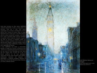 (nd) Madison Avenue at
Twilight
Pastel sobre papel marrón sobre
tabla (81,28 x 60,96 cm)
Hasta bien entrados los años veinte, HARRISON
continuó exponiendo su obra, a veces junto a su
hermano, otras por si sólo. Pero causas
escalonadas en el tiempo contribuyeron al lento
declive final. Primero el Armory Show, la magna
exposición que en 1913 puso a las élites artísticas
ante las nuevas tendencias europeas, y el interés
de la crítica concitado desde entonces alrededor
de aquellos estilos modernos; después, la guerra,
que dejó sin recursos al ciudadano medio; por
último, el propio tonalismo como estilo en caída
libre del favor popular. Todo ello sumado al hecho
de que el propio Birge HARRISON se hallaba al final
de su capacidad de creación.
Si bien HARRISON creo bellos y memorables
paisajes a lo largo de su carrera, su influencia como
maestro en la siguiente generación de pintores fue
tal, que acaso es más recordado por esta faceta
que por ninguna otra. A pesar de lo cual, sus
lienzos perduran en las más prestigiosas
colecciones de arte, tanto privadas como públicas:
Smithsonian American Art Museum de
Washington, el National Academy Museum de
Nueva York, el Fine Arts Museum of San Francisco,
y en París, el Musée d'Orsay.
 