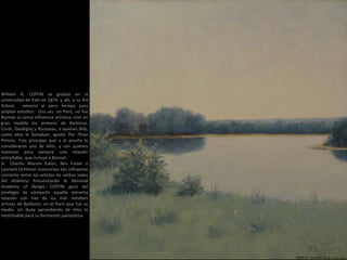 William A. COFFIN se graduó en la
universidad de Yale en 1874, y allí, a su Art
School, volvería al poco tiempo para
ampliar estudios. Una vez en París, no fue
Bonnat su única influencia artística, sino en
gran medida los pintores de Barbizon,
Corot, Daubigny y Rousseau, a quienes Billy,
como ellos le llamaban, apodó The Three
Princes. Tres príncipes que a él pronto lo
consideraron uno de ellos, y con quienes
mantuvo para siempre una relación
entrañable, que incluyó a Bonnat.
Si Charles Warren Eaton, Ben Foster o
Leonard Ochtman conocerían tan influyente
corriente entre los artistas de ambos lados
del Atlántico frecuentando la National
Academy of Design, COFFIN gozó del
privilegio de compartir aquella estrecha
relación con tres de los más notables
artistas de Barbizon, en el París que fue su
medio, sin duda aprendiendo de ellos lo
inestimable para su formación paisajística.
1890 a. Verano (35,6 × 35,6 cm)
 