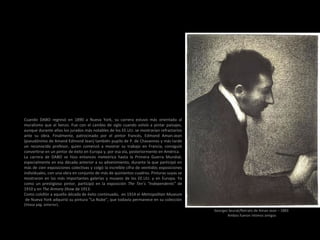 Cuando DABO regresó en 1890 a Nueva York, su carrera estuvo más orientada al
muralismo que al lienzo. Fue con el cambio de siglo cuando volvió a pintar paisajes,
aunque durante años los jurados más notables de los EE.UU. se mostrarían refractarios
ante su obra. Finalmente, patrocinado por el pintor francés, Edmond Aman-Jean
(pseudónimo de Amand Edmond Jean) también pupilo de P. de Chavannes y más tarde
un reconocido profesor, quien comenzó a mostrar su trabajo en Francia, consiguió
convertirse en un pintor de éxito en Europa y, por esa vía, posteriormente en América.
La carrera de DABO se hizo entonces meteórica hasta la Primera Guerra Mundial,
especialmente en esa década anterior a su advenimiento, durante la que participó en
más de cien exposiciones colectivas y colgó la increíble cifra de veintidós exposiciones
individuales, con una obra en conjunto de más de quinientos cuadros. Pinturas suyas se
mostraron en las más importantes galerías y museos de los EE.UU. y en Europa. Ya
como un prestigioso pintor, participó en la exposición The Ten’s “Independents” de
1910 y en The Armory Show de 1913.
Como colofón a aquella década de éxito continuado, en 1914 el Metropolitan Museum
de Nueva York adquirió su pintura "La Nube", que todavía permanece en su colección
(Véase pág. anterior).
Georges Seurat/Retrato de Aman-Jean – 1883
Ambos fueron íntimos amigos
 