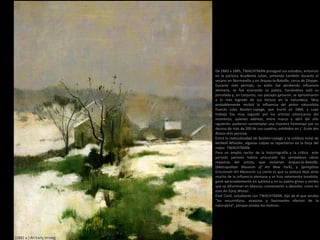 (1882 a.) An Early Winter
De 1883 a 1885, TWACHTMAN prosiguió sus estudios, entonces
en la parisina Académie Julian, pintando también durante el
verano en Normandía y en Arques-la-Bataille, cerca de Dieppe.
Durante este período, su estilo fue perdiendo influencia
alemana, se fue aclarando su paleta, haciéndose sutil su
pincelada y, en conjunto, sus paisajes ganaron, se aproximaron
a lo más logrado de sus lienzos en la naturaleza. Muy
probablemente recibió la influencia del pintor naturalista
francés Jules Bastien-Lepage, que murió en 1884, y cuyo
trabajo fue muy seguido por los artistas americanos del
momento, quienes además, entre marzo y abril del año
siguiente, pudieron contemplar una muestra homenaje por su
deceso de más de 200 de sus cuadros, exhibidos en L’ Ecole des
Beaux-Arts parisina.
Entre la meticulosidad de Bastien-Lepage y la sutileza tonal de
McNeill Whistler, algunas culpas se repartieron en la forja del
mejor TWACHTMAN.
Para un amplio sector de la historiografía y la crítica este
periodo parisino habría procurado las verdaderas obras
maestras del artista, que incluirían Arques-la-Bataille,
(Metropolitan Museum of Art New York), y Springtime
(Cincinnati Art Museum). Lo cierto es que su pintura dejó atrás
mucha de la influencia alemana y se hizo netamente tonalista,
ganó apreciablemente en sutileza y en su paleta grises y verdes
que se difuminan en blancos, comenzaron a abundar, como en
este An Early Winter.
Eliot Clark, estudiante con TWACHTMAN, dijo de él que amaba
“los escurridizos, evasivos y fascinantes efectos de la
naturaleza“, porque amaba los matices.
 