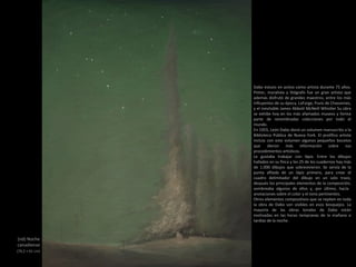 (nd) Noche
canadiense
(76,2 × 61 cm)
Dabo estuvo en activo como artista durante 75 años.
Pintor, muralista y litógrafo fue un gran artista que
además disfrutó de grandes maestros, entre los más
influyentes de su época, LaFarge, Puvis de Chavannes,
y el inevitable James Abbott McNeill Whistler Su obra
se exhibe hoy en los más afamados museos y forma
parte de renombradas colecciones por todo el
mundo.
En 1955, León Dabo donó un volumen manuscrito a la
Biblioteca Pública de Nueva York. El prolífico artista
incluía con este volumen algunos pequeños bocetos
que dieron más información sobre sus
procedimientos artísticos.
Le gustaba trabajar con lápiz. Entre los dibujos
hallados en su finca y los 25 de los cuadernos hay más
de 1.000 dibujos que sobrevivieron. Se servía de la
punta afilada de un lápiz primero, para crear el
cuadro delimitador del dibujo en un solo trazo,
después los principales elementos de la composición,
sombreaba algunos de ellos y, por último, hacía
anotaciones sobre el color y el tono pertinentes.
Otros elementos compositivos que se repiten en toda
la obra de Dabo son visibles en esos bosquejos. La
mayoría de las obras tonales de Dabo están
motivadas en las horas tempranas de la mañana o
tardías de la noche.
 